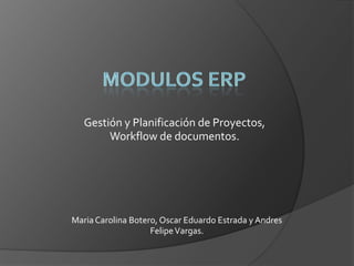 MODULOS ERP Gestión y Planificación de Proyectos, Workflow de documentos. Maria Carolina Botero, Oscar Eduardo Estrada y Andres Felipe Vargas. 