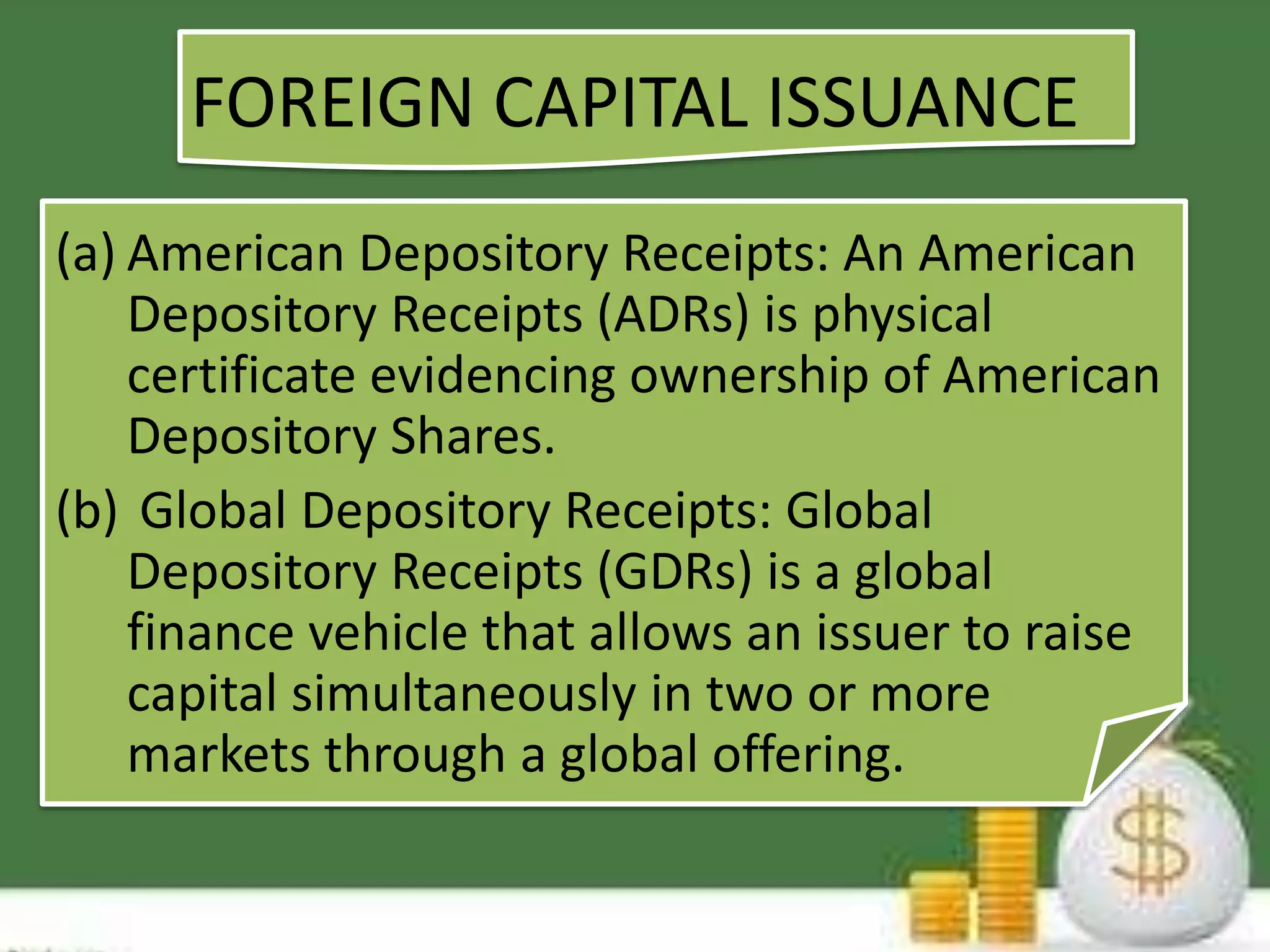 FOREIGN CAPITAL ISSUANCE 
(a) American Depository Receipts: An American 
Depository Receipts (ADRs) is physical 
certificate evidencing ownership of American 
Depository Shares. 
(b) Global Depository Receipts: Global 
Depository Receipts (GDRs) is a global 
finance vehicle that allows an issuer to raise 
capital simultaneously in two or more 
markets through a global offering. 
 