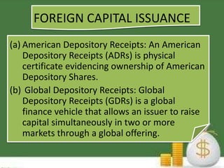 FOREIGN CAPITAL ISSUANCE 
(a) American Depository Receipts: An American 
Depository Receipts (ADRs) is physical 
certificate evidencing ownership of American 
Depository Shares. 
(b) Global Depository Receipts: Global 
Depository Receipts (GDRs) is a global 
finance vehicle that allows an issuer to raise 
capital simultaneously in two or more 
markets through a global offering. 
 