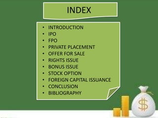 INDEX 
• INTRODUCTION 
• IPO 
• FPO 
• PRIVATE PLACEMENT 
• OFFER FOR SALE 
• RIGHTS ISSUE 
• BONUS ISSUE 
• STOCK OPTION 
• FOREIGN CAPITAL ISSUANCE 
• CONCLUSION 
• BIBLIOGRAPHY 
 