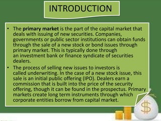 INTRODUCTION 
• The primary market is the part of the capital market that 
deals with issuing of new securities. Companies, 
governments or public sector institutions can obtain funds 
through the sale of a new stock or bond issues through 
primary market. This is typically done through 
an investment bank or finance syndicate of securities 
dealers. 
• The process of selling new issues to investors is 
called underwriting. In the case of a new stock issue, this 
sale is an initial public offering (IPO). Dealers earn a 
commission that is built into the price of the security 
offering, though it can be found in the prospectus. Primary 
markets create long term instruments through which 
corporate entities borrow from capital market. 
 