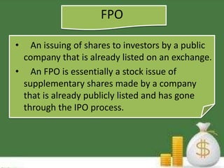 FPO 
• An issuing of shares to investors by a public 
company that is already listed on an exchange. 
• An FPO is essentially a stock issue of 
supplementary shares made by a company 
that is already publicly listed and has gone 
through the IPO process. 
 