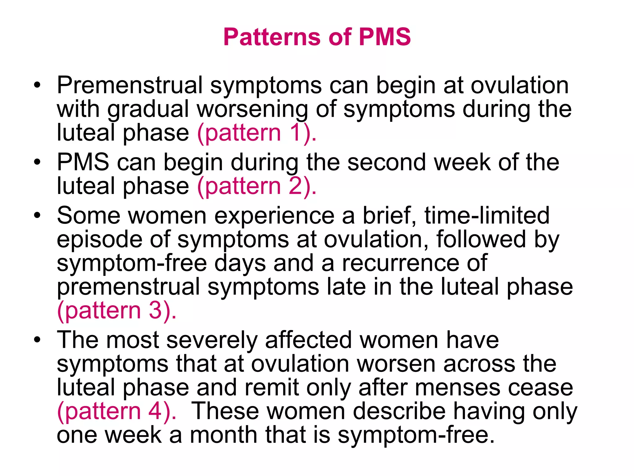 Patterns of PMS
• Premenstrual symptoms can begin at ovulation
  with gradual worsening of symptoms during the
  luteal phase (pattern 1).
• PMS can begin during the second week of the
  luteal phase (pattern 2).
• Some women experience a brief, time-limited
  episode of symptoms at ovulation, followed by
  symptom-free days and a recurrence of
  premenstrual symptoms late in the luteal phase
  (pattern 3).
• The most severely affected women have
  symptoms that at ovulation worsen across the
  luteal phase and remit only after menses cease
  (pattern 4). These women describe having only
  one week a month that is symptom-free.
 