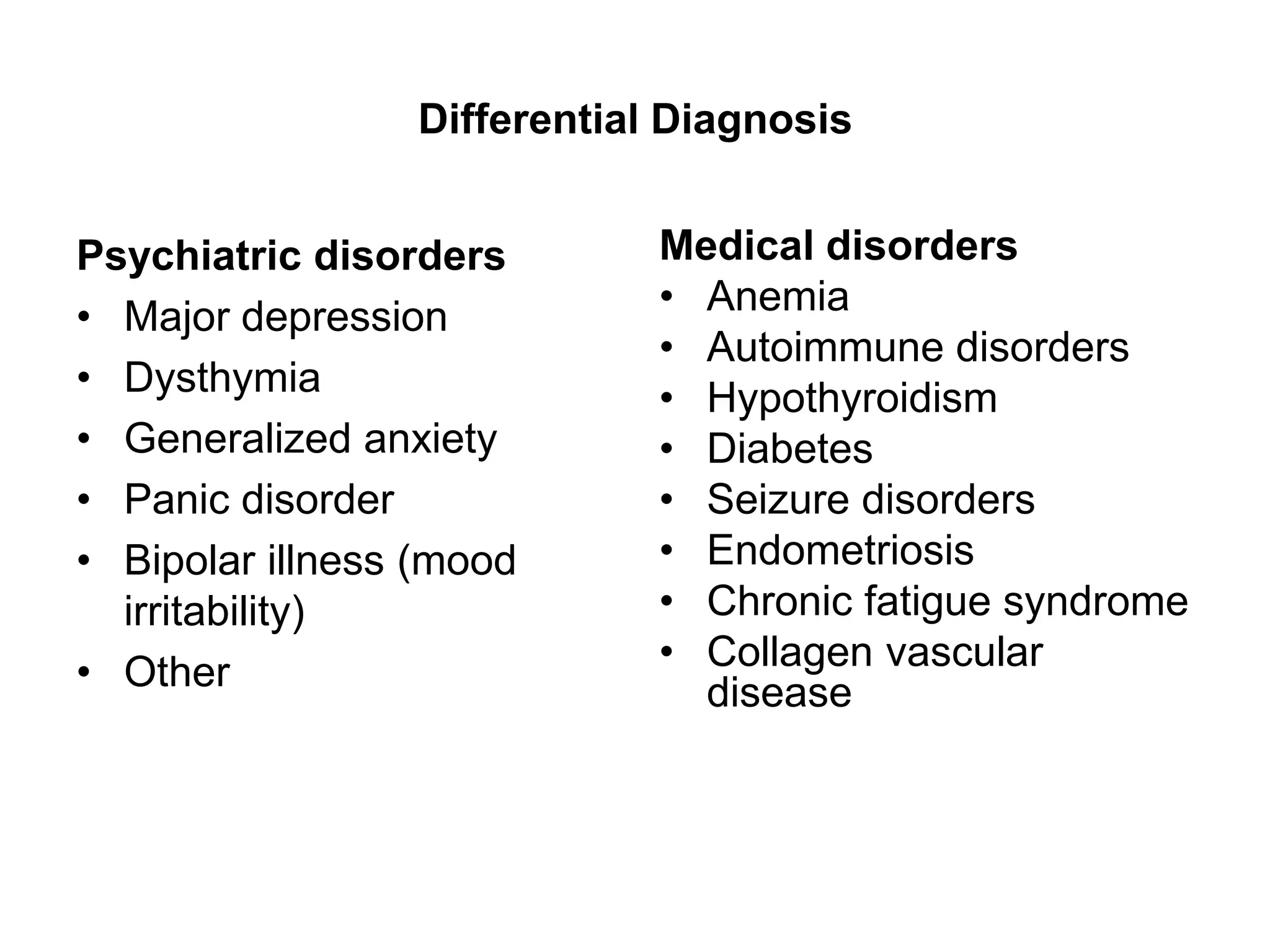 Differential Diagnosis


Psychiatric disorders        Medical disorders
• Major depression           • Anemia
                             • Autoimmune disorders
• Dysthymia                  • Hypothyroidism
• Generalized anxiety        • Diabetes
• Panic disorder             • Seizure disorders
• Bipolar illness (mood      • Endometriosis
  irritability)              • Chronic fatigue syndrome
• Other                      • Collagen vascular
                               disease
 
