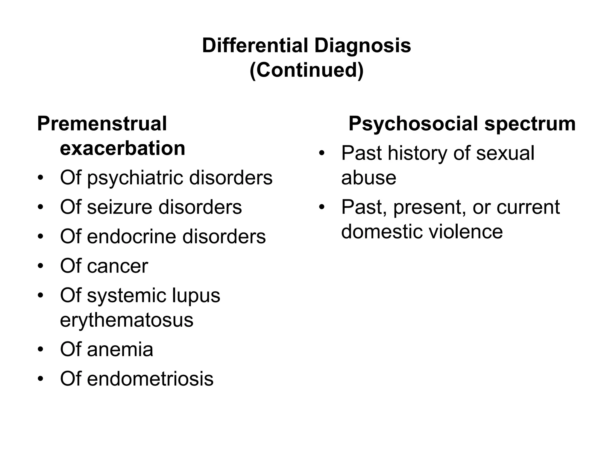 Differential Diagnosis
                       (Continued)

Premenstrual                     Psychosocial spectrum
  exacerbation                • Past history of sexual
• Of psychiatric disorders      abuse
• Of seizure disorders        • Past, present, or current
• Of endocrine disorders        domestic violence
• Of cancer
• Of systemic lupus
  erythematosus
• Of anemia
• Of endometriosis
 