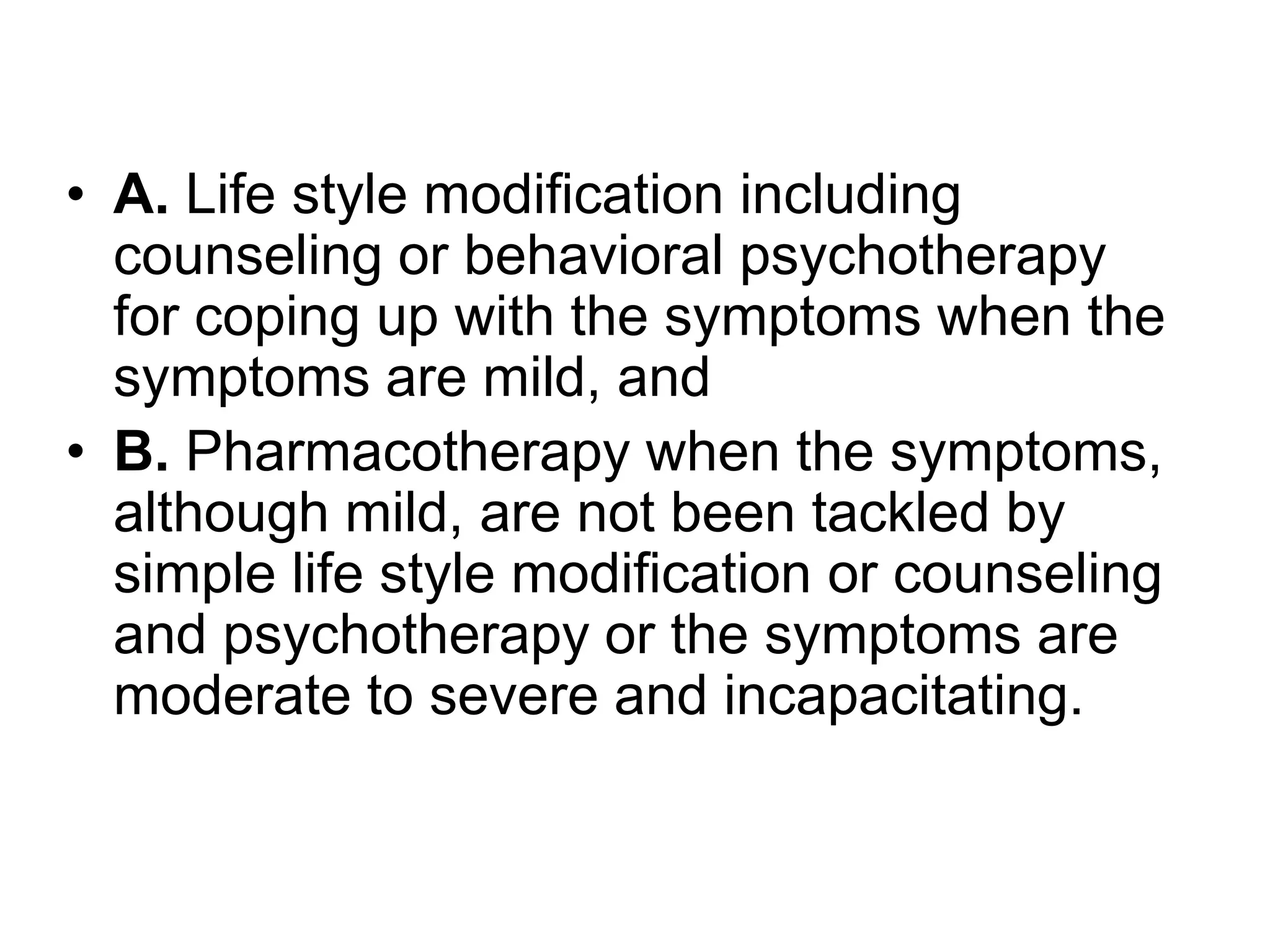 • A. Life style modification including
  counseling or behavioral psychotherapy
  for coping up with the symptoms when the
  symptoms are mild, and
• B. Pharmacotherapy when the symptoms,
  although mild, are not been tackled by
  simple life style modification or counseling
  and psychotherapy or the symptoms are
  moderate to severe and incapacitating.
 