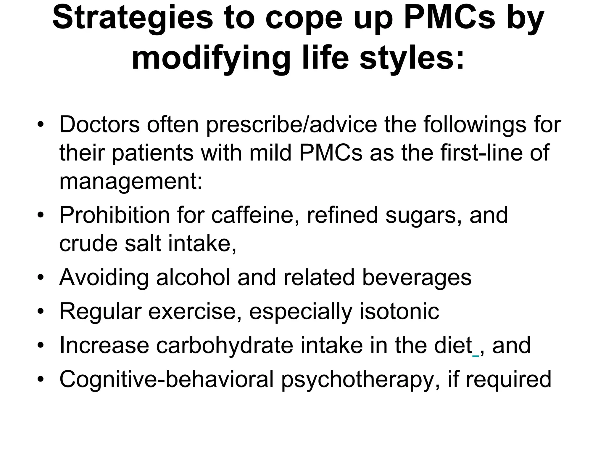 Strategies to cope up PMCs by
      modifying life styles:
• Doctors often prescribe/advice the followings for
  their patients with mild PMCs as the first-line of
  management:
• Prohibition for caffeine, refined sugars, and
  crude salt intake,
• Avoiding alcohol and related beverages
• Regular exercise, especially isotonic
• Increase carbohydrate intake in the diet , and
• Cognitive-behavioral psychotherapy, if required
 