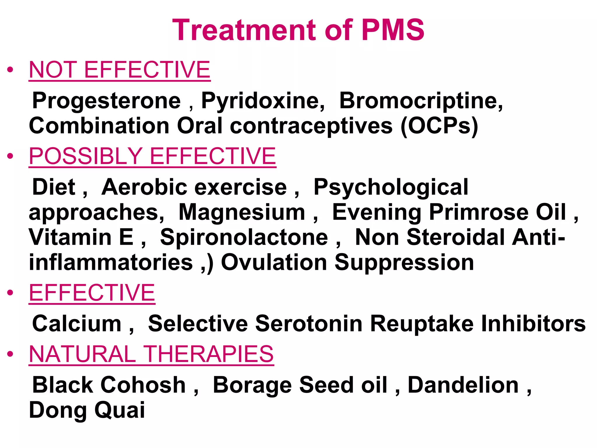 Treatment of PMS
• NOT EFFECTIVE
   Progesterone , Pyridoxine, Bromocriptine,
  Combination Oral contraceptives (OCPs)
• POSSIBLY EFFECTIVE
   Diet , Aerobic exercise , Psychological
  approaches, Magnesium , Evening Primrose Oil ,
  Vitamin E , Spironolactone , Non Steroidal Anti-
  inflammatories ,) Ovulation Suppression
• EFFECTIVE
   Calcium , Selective Serotonin Reuptake Inhibitors
• NATURAL THERAPIES
   Black Cohosh , Borage Seed oil , Dandelion ,
  Dong Quai
 