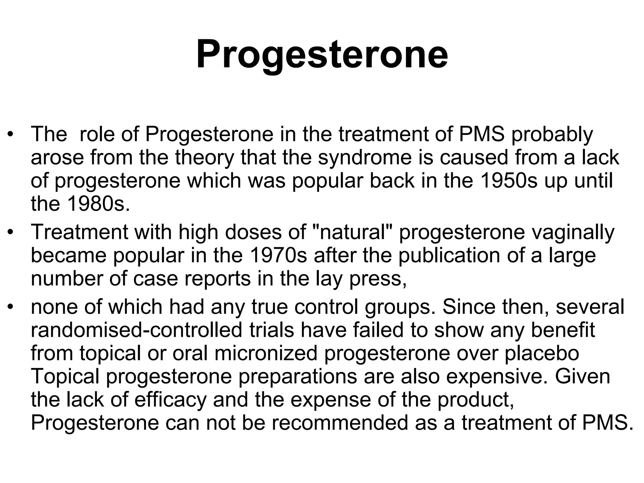 Progesterone
• The role of Progesterone in the treatment of PMS probably
  arose from the theory that the syndrome is caused from a lack
  of progesterone which was popular back in the 1950s up until
  the 1980s.
• Treatment with high doses of "natural" progesterone vaginally
  became popular in the 1970s after the publication of a large
  number of case reports in the lay press,
• none of which had any true control groups. Since then, several
  randomised-controlled trials have failed to show any benefit
  from topical or oral micronized progesterone over placebo
  Topical progesterone preparations are also expensive. Given
  the lack of efficacy and the expense of the product,
  Progesterone can not be recommended as a treatment of PMS.
 
