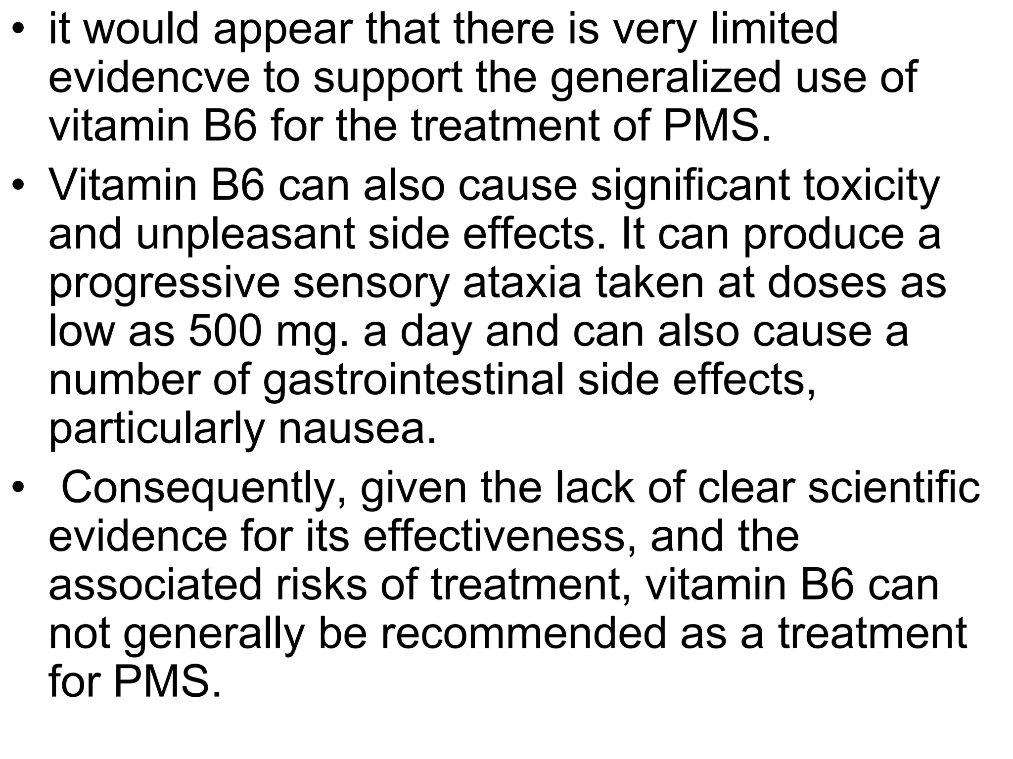 • it would appear that there is very limited
  evidencve to support the generalized use of
  vitamin B6 for the treatment of PMS.
• Vitamin B6 can also cause significant toxicity
  and unpleasant side effects. It can produce a
  progressive sensory ataxia taken at doses as
  low as 500 mg. a day and can also cause a
  number of gastrointestinal side effects,
  particularly nausea.
• Consequently, given the lack of clear scientific
  evidence for its effectiveness, and the
  associated risks of treatment, vitamin B6 can
  not generally be recommended as a treatment
  for PMS.
 