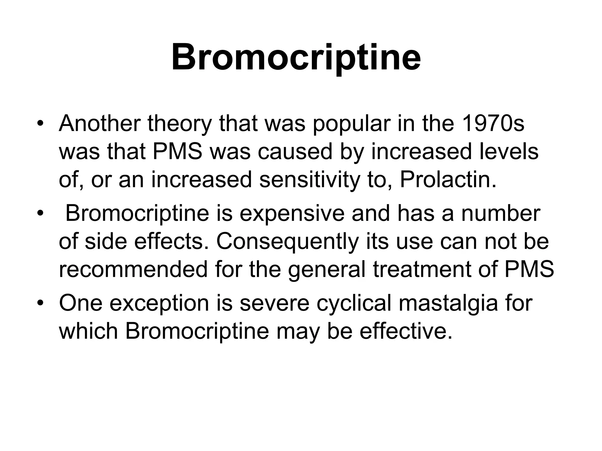 Bromocriptine
• Another theory that was popular in the 1970s
  was that PMS was caused by increased levels
  of, or an increased sensitivity to, Prolactin.
• Bromocriptine is expensive and has a number
  of side effects. Consequently its use can not be
  recommended for the general treatment of PMS
• One exception is severe cyclical mastalgia for
  which Bromocriptine may be effective.
 