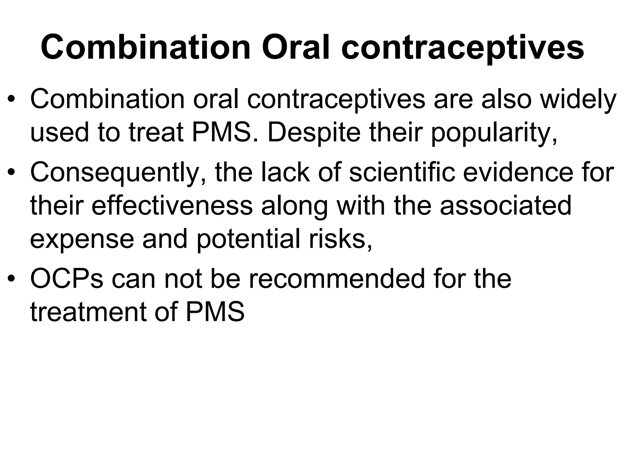 Combination Oral contraceptives
• Combination oral contraceptives are also widely
  used to treat PMS. Despite their popularity,
• Consequently, the lack of scientific evidence for
  their effectiveness along with the associated
  expense and potential risks,
• OCPs can not be recommended for the
  treatment of PMS
 