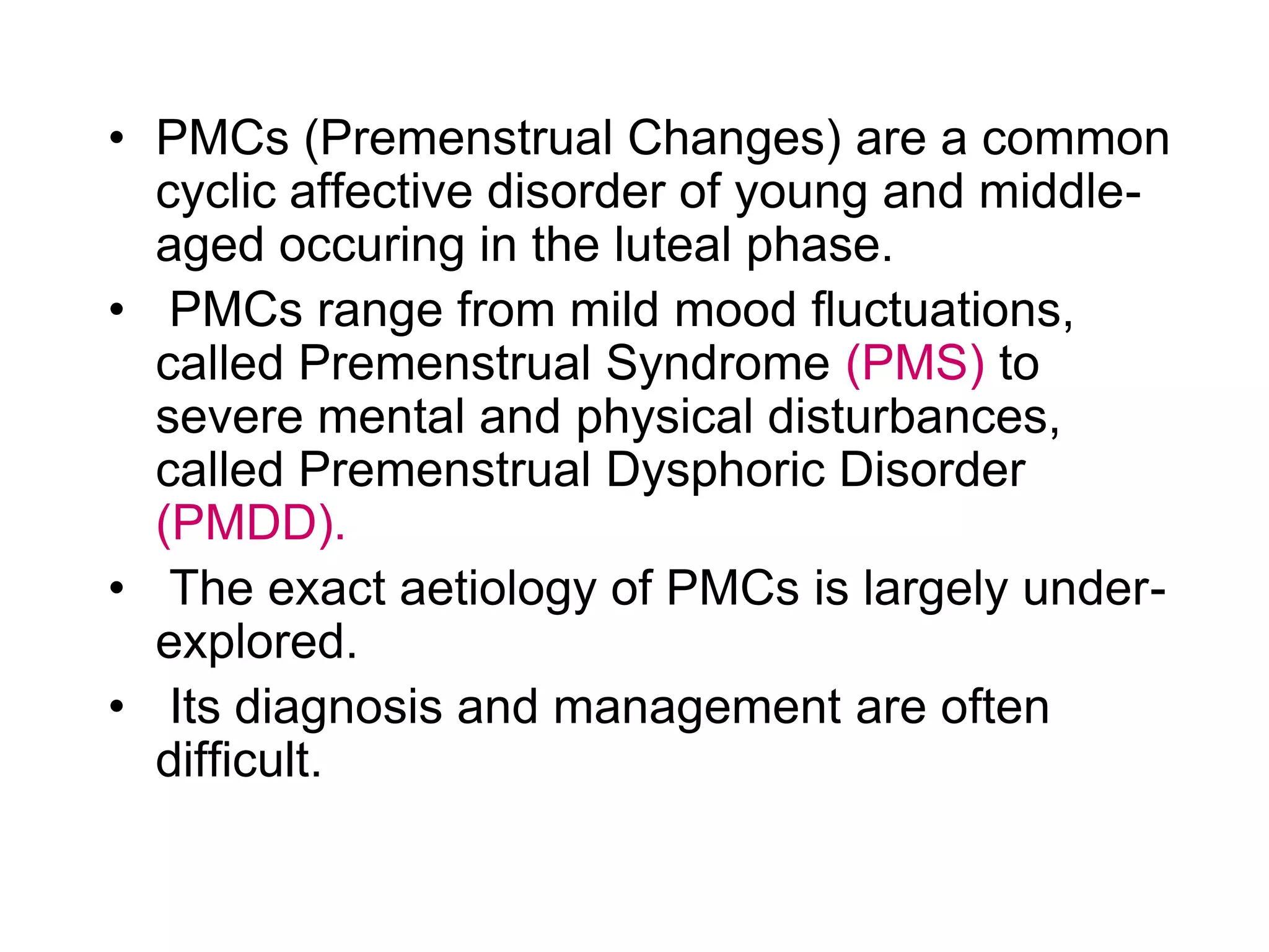 • PMCs (Premenstrual Changes) are a common
  cyclic affective disorder of young and middle-
  aged occuring in the luteal phase.
• PMCs range from mild mood fluctuations,
  called Premenstrual Syndrome (PMS) to
  severe mental and physical disturbances,
  called Premenstrual Dysphoric Disorder
  (PMDD).
• The exact aetiology of PMCs is largely under-
  explored.
• Its diagnosis and management are often
  difficult.
 
