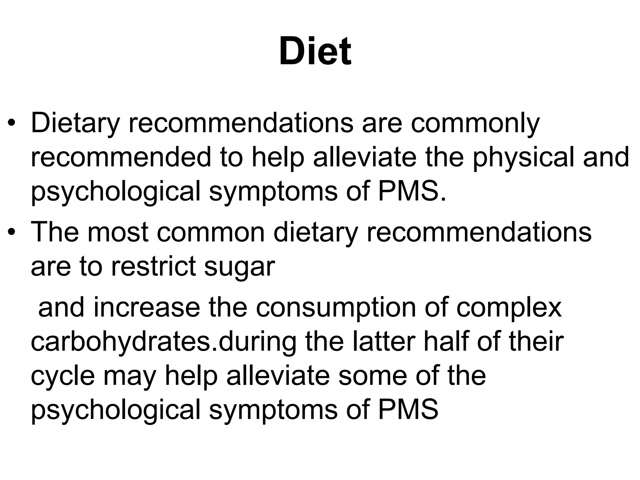 Diet
• Dietary recommendations are commonly
  recommended to help alleviate the physical and
  psychological symptoms of PMS.
• The most common dietary recommendations
  are to restrict sugar
   and increase the consumption of complex
  carbohydrates.during the latter half of their
  cycle may help alleviate some of the
  psychological symptoms of PMS
 