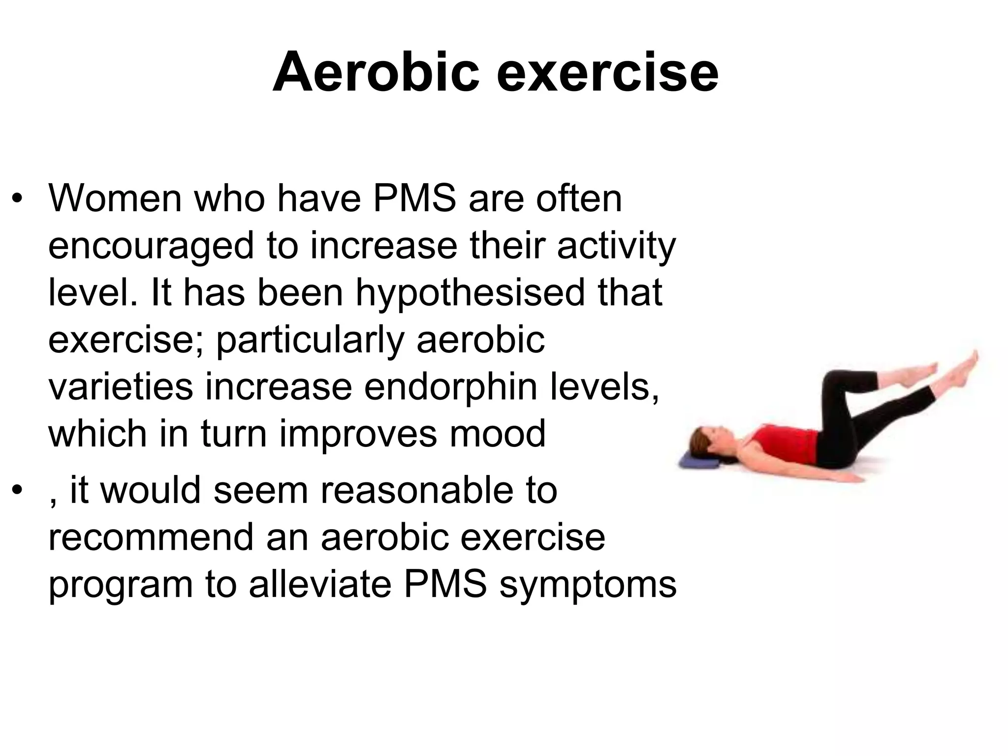 Aerobic exercise

• Women who have PMS are often
  encouraged to increase their activity
  level. It has been hypothesised that
  exercise; particularly aerobic
  varieties increase endorphin levels,
  which in turn improves mood
• , it would seem reasonable to
  recommend an aerobic exercise
  program to alleviate PMS symptoms
 