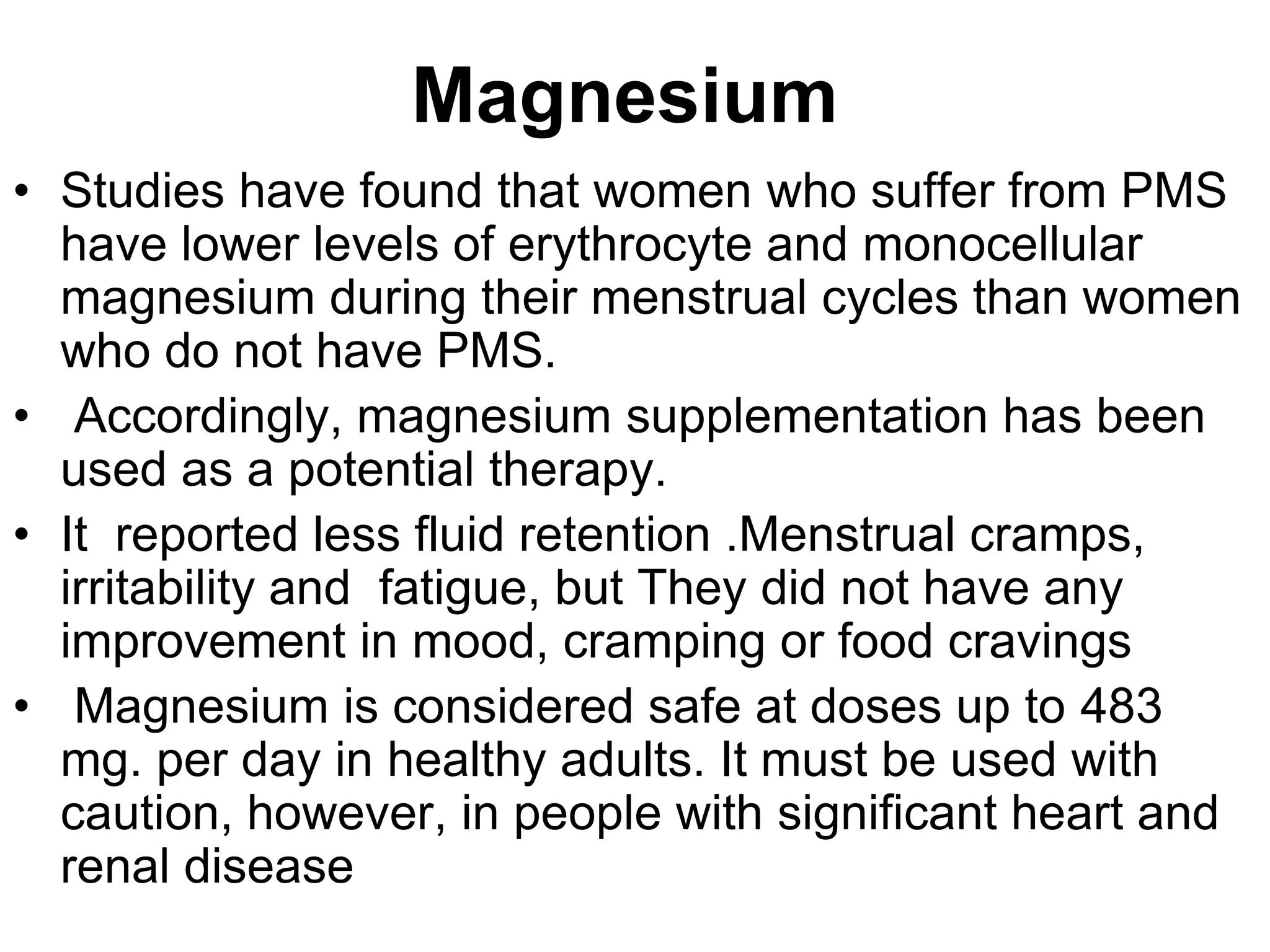 Magnesium
• Studies have found that women who suffer from PMS
  have lower levels of erythrocyte and monocellular
  magnesium during their menstrual cycles than women
  who do not have PMS.
• Accordingly, magnesium supplementation has been
  used as a potential therapy.
• It reported less fluid retention .Menstrual cramps,
  irritability and fatigue, but They did not have any
  improvement in mood, cramping or food cravings
• Magnesium is considered safe at doses up to 483
  mg. per day in healthy adults. It must be used with
  caution, however, in people with significant heart and
  renal disease
 