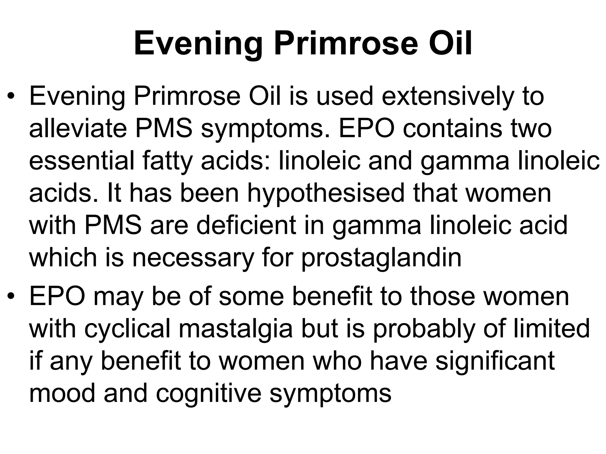 Evening Primrose Oil
• Evening Primrose Oil is used extensively to
  alleviate PMS symptoms. EPO contains two
  essential fatty acids: linoleic and gamma linoleic
  acids. It has been hypothesised that women
  with PMS are deficient in gamma linoleic acid
  which is necessary for prostaglandin
• EPO may be of some benefit to those women
  with cyclical mastalgia but is probably of limited
  if any benefit to women who have significant
  mood and cognitive symptoms
 