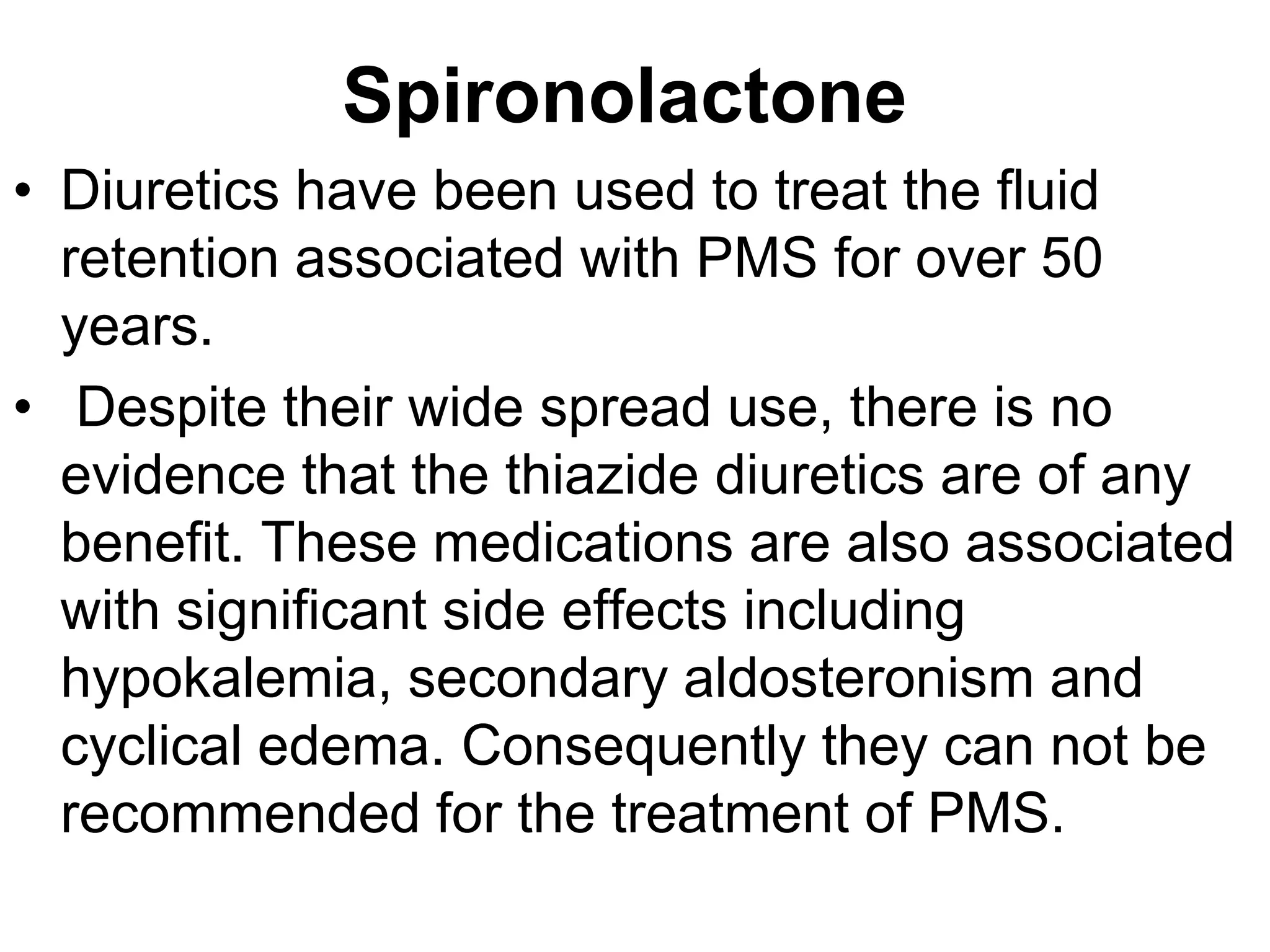 Spironolactone
• Diuretics have been used to treat the fluid
  retention associated with PMS for over 50
  years.
• Despite their wide spread use, there is no
  evidence that the thiazide diuretics are of any
  benefit. These medications are also associated
  with significant side effects including
  hypokalemia, secondary aldosteronism and
  cyclical edema. Consequently they can not be
  recommended for the treatment of PMS.
 