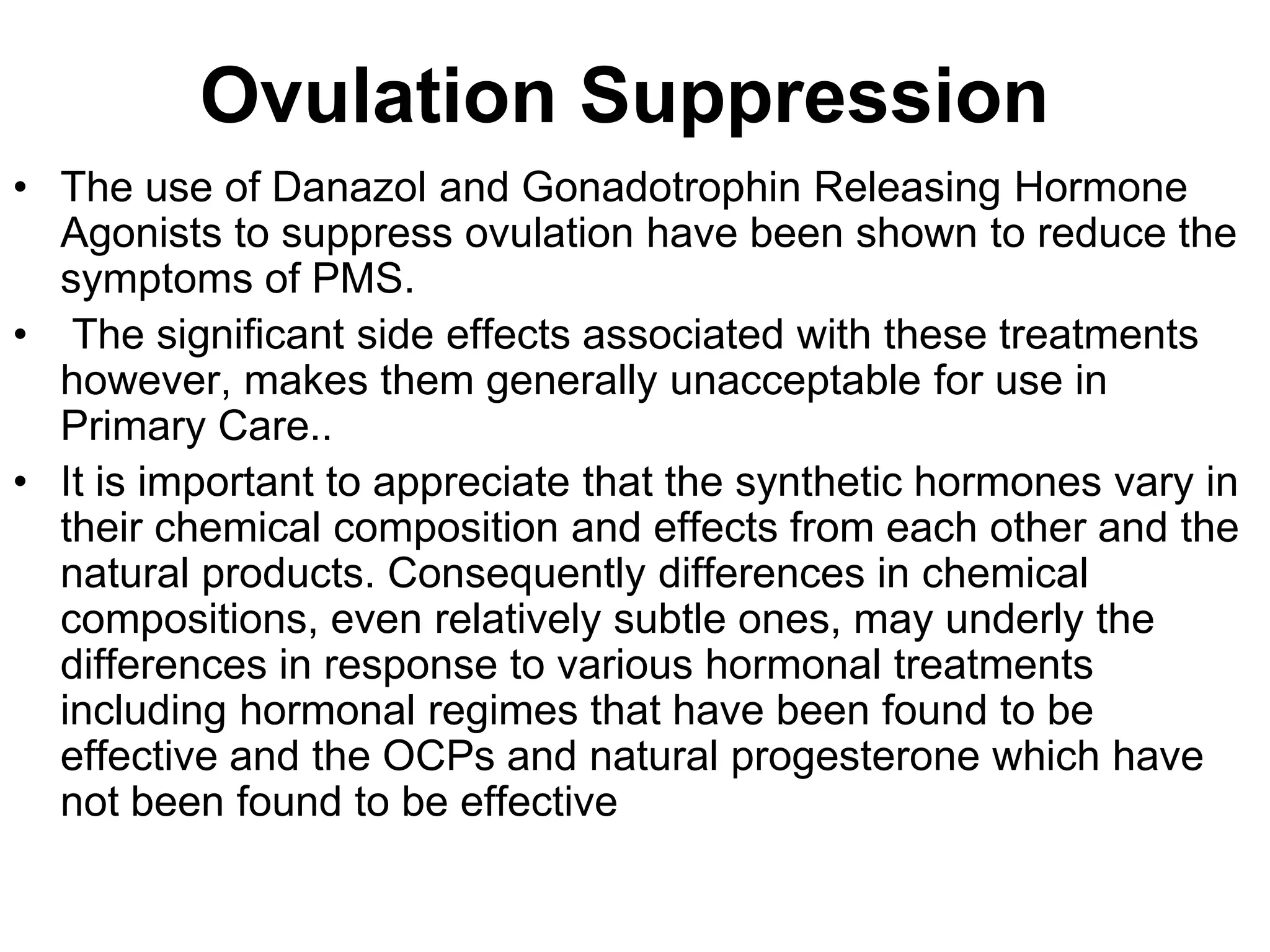 Ovulation Suppression
• The use of Danazol and Gonadotrophin Releasing Hormone
  Agonists to suppress ovulation have been shown to reduce the
  symptoms of PMS.
• The significant side effects associated with these treatments
  however, makes them generally unacceptable for use in
  Primary Care..
• It is important to appreciate that the synthetic hormones vary in
  their chemical composition and effects from each other and the
  natural products. Consequently differences in chemical
  compositions, even relatively subtle ones, may underly the
  differences in response to various hormonal treatments
  including hormonal regimes that have been found to be
  effective and the OCPs and natural progesterone which have
  not been found to be effective
 