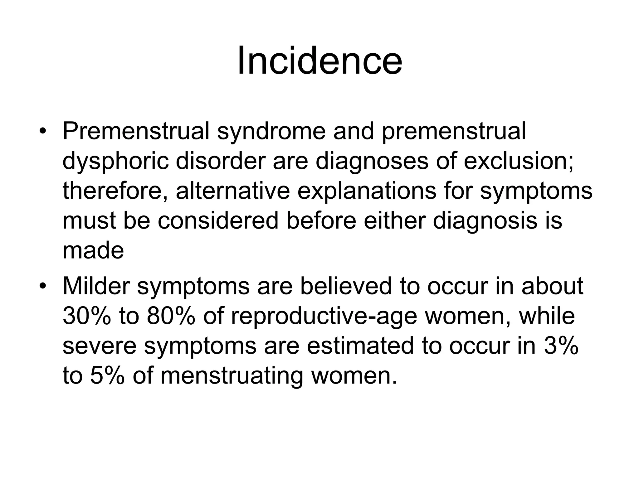 Incidence
• Premenstrual syndrome and premenstrual
  dysphoric disorder are diagnoses of exclusion;
  therefore, alternative explanations for symptoms
  must be considered before either diagnosis is
  made
• Milder symptoms are believed to occur in about
  30% to 80% of reproductive-age women, while
  severe symptoms are estimated to occur in 3%
  to 5% of menstruating women.
 