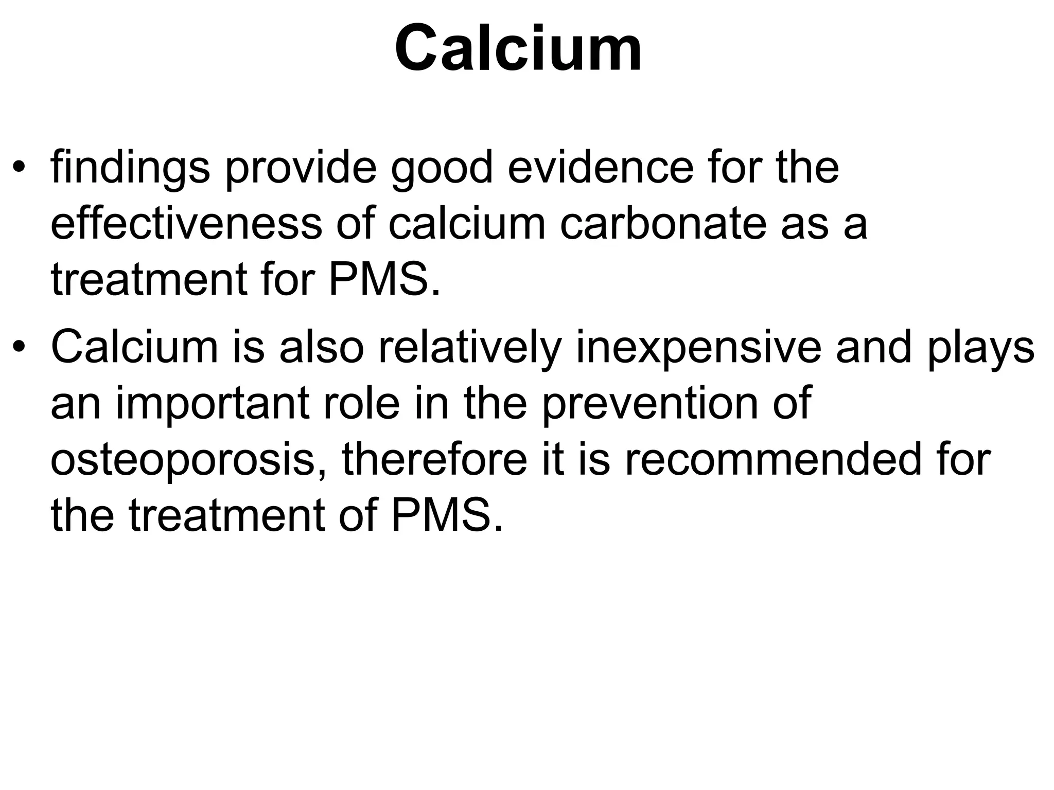 Calcium
• findings provide good evidence for the
  effectiveness of calcium carbonate as a
  treatment for PMS.
• Calcium is also relatively inexpensive and plays
  an important role in the prevention of
  osteoporosis, therefore it is recommended for
  the treatment of PMS.
 