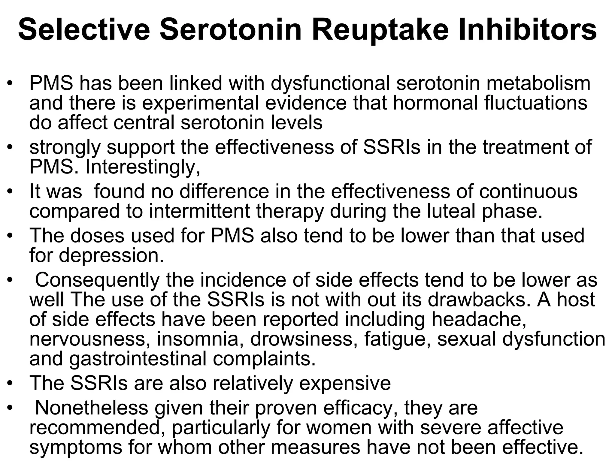 Selective Serotonin Reuptake Inhibitors
• PMS has been linked with dysfunctional serotonin metabolism
  and there is experimental evidence that hormonal fluctuations
  do affect central serotonin levels
• strongly support the effectiveness of SSRIs in the treatment of
  PMS. Interestingly,
• It was found no difference in the effectiveness of continuous
  compared to intermittent therapy during the luteal phase.
• The doses used for PMS also tend to be lower than that used
  for depression.
• Consequently the incidence of side effects tend to be lower as
  well The use of the SSRIs is not with out its drawbacks. A host
  of side effects have been reported including headache,
  nervousness, insomnia, drowsiness, fatigue, sexual dysfunction
  and gastrointestinal complaints.
• The SSRIs are also relatively expensive
• Nonetheless given their proven efficacy, they are
  recommended, particularly for women with severe affective
  symptoms for whom other measures have not been effective.
 
