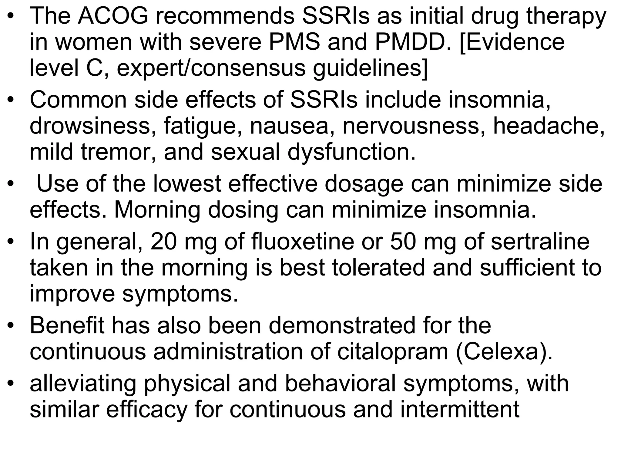 • The ACOG recommends SSRIs as initial drug therapy
  in women with severe PMS and PMDD. [Evidence
  level C, expert/consensus guidelines]
• Common side effects of SSRIs include insomnia,
  drowsiness, fatigue, nausea, nervousness, headache,
  mild tremor, and sexual dysfunction.
• Use of the lowest effective dosage can minimize side
  effects. Morning dosing can minimize insomnia.
• In general, 20 mg of fluoxetine or 50 mg of sertraline
  taken in the morning is best tolerated and sufficient to
  improve symptoms.
• Benefit has also been demonstrated for the
  continuous administration of citalopram (Celexa).
• alleviating physical and behavioral symptoms, with
  similar efficacy for continuous and intermittent
 