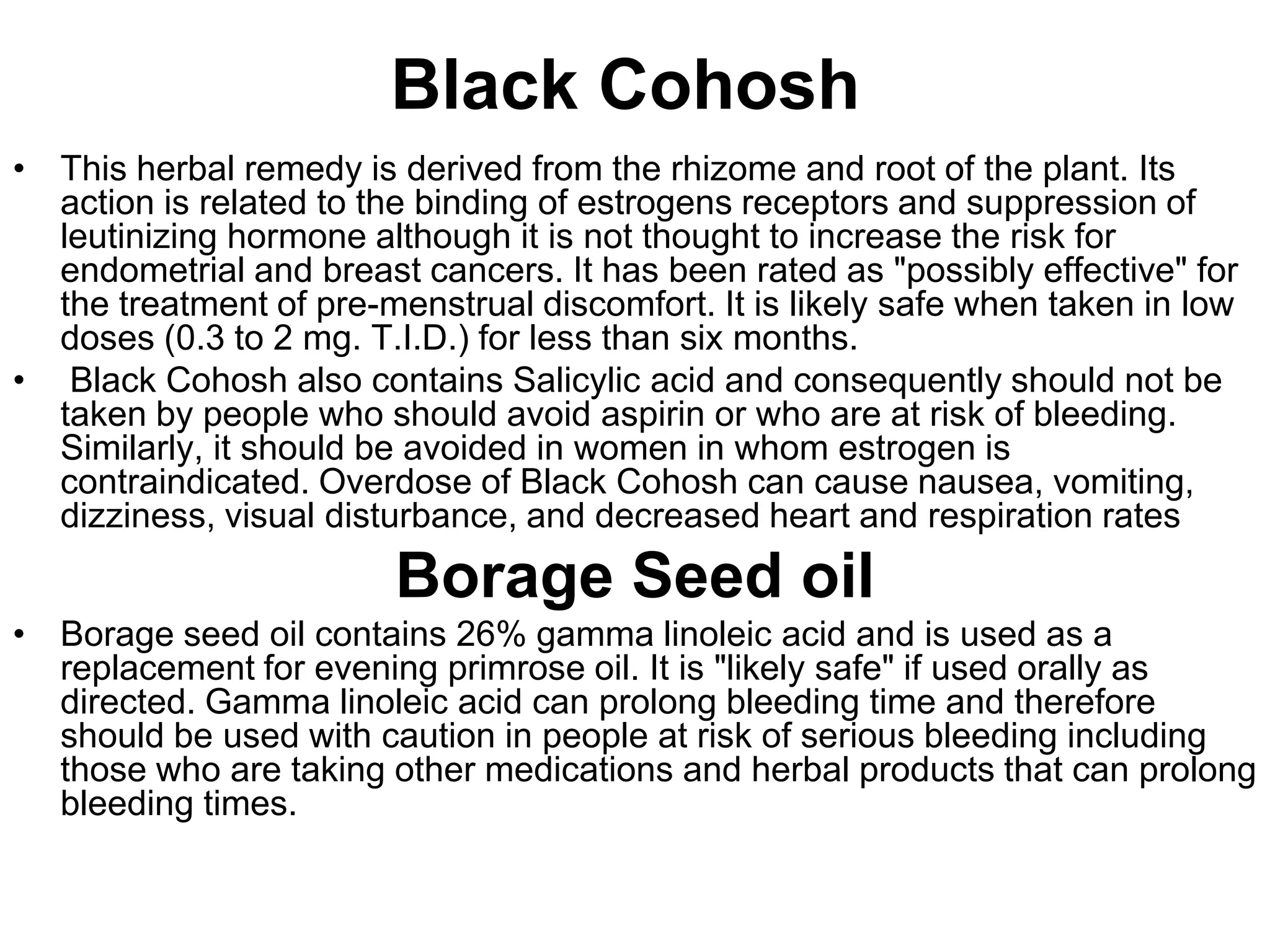 Black Cohosh
• This herbal remedy is derived from the rhizome and root of the plant. Its
  action is related to the binding of estrogens receptors and suppression of
  leutinizing hormone although it is not thought to increase the risk for
  endometrial and breast cancers. It has been rated as "possibly effective" for
  the treatment of pre-menstrual discomfort. It is likely safe when taken in low
  doses (0.3 to 2 mg. T.I.D.) for less than six months.
• Black Cohosh also contains Salicylic acid and consequently should not be
  taken by people who should avoid aspirin or who are at risk of bleeding.
  Similarly, it should be avoided in women in whom estrogen is
  contraindicated. Overdose of Black Cohosh can cause nausea, vomiting,
  dizziness, visual disturbance, and decreased heart and respiration rates
                        Borage Seed oil
• Borage seed oil contains 26% gamma linoleic acid and is used as a
  replacement for evening primrose oil. It is "likely safe" if used orally as
  directed. Gamma linoleic acid can prolong bleeding time and therefore
  should be used with caution in people at risk of serious bleeding including
  those who are taking other medications and herbal products that can prolong
  bleeding times.
 