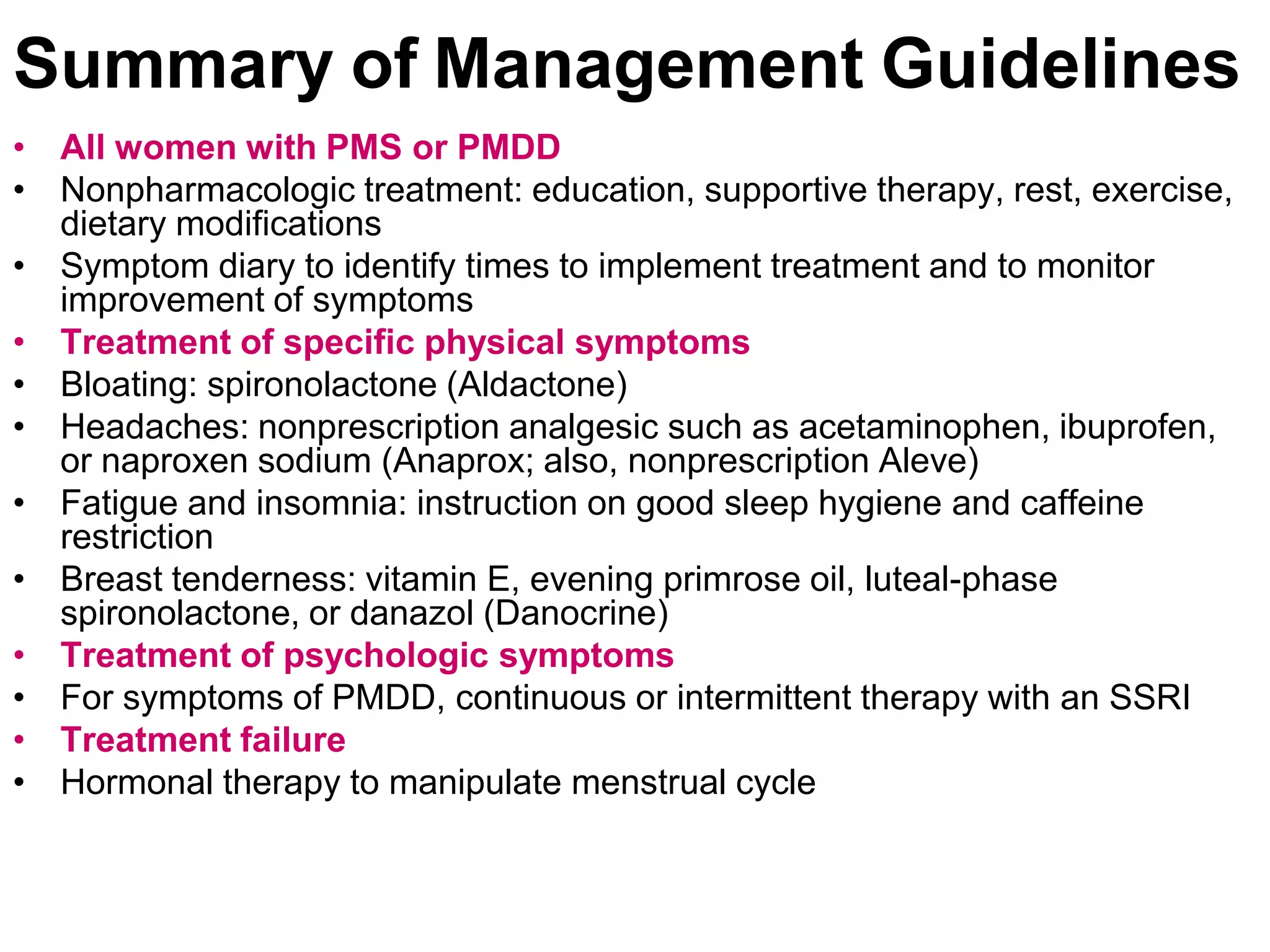 Summary of Management Guidelines
• All women with PMS or PMDD
• Nonpharmacologic treatment: education, supportive therapy, rest, exercise,
  dietary modifications
• Symptom diary to identify times to implement treatment and to monitor
  improvement of symptoms
• Treatment of specific physical symptoms
• Bloating: spironolactone (Aldactone)
• Headaches: nonprescription analgesic such as acetaminophen, ibuprofen,
  or naproxen sodium (Anaprox; also, nonprescription Aleve)
• Fatigue and insomnia: instruction on good sleep hygiene and caffeine
  restriction
• Breast tenderness: vitamin E, evening primrose oil, luteal-phase
  spironolactone, or danazol (Danocrine)
• Treatment of psychologic symptoms
• For symptoms of PMDD, continuous or intermittent therapy with an SSRI
• Treatment failure
• Hormonal therapy to manipulate menstrual cycle
 
