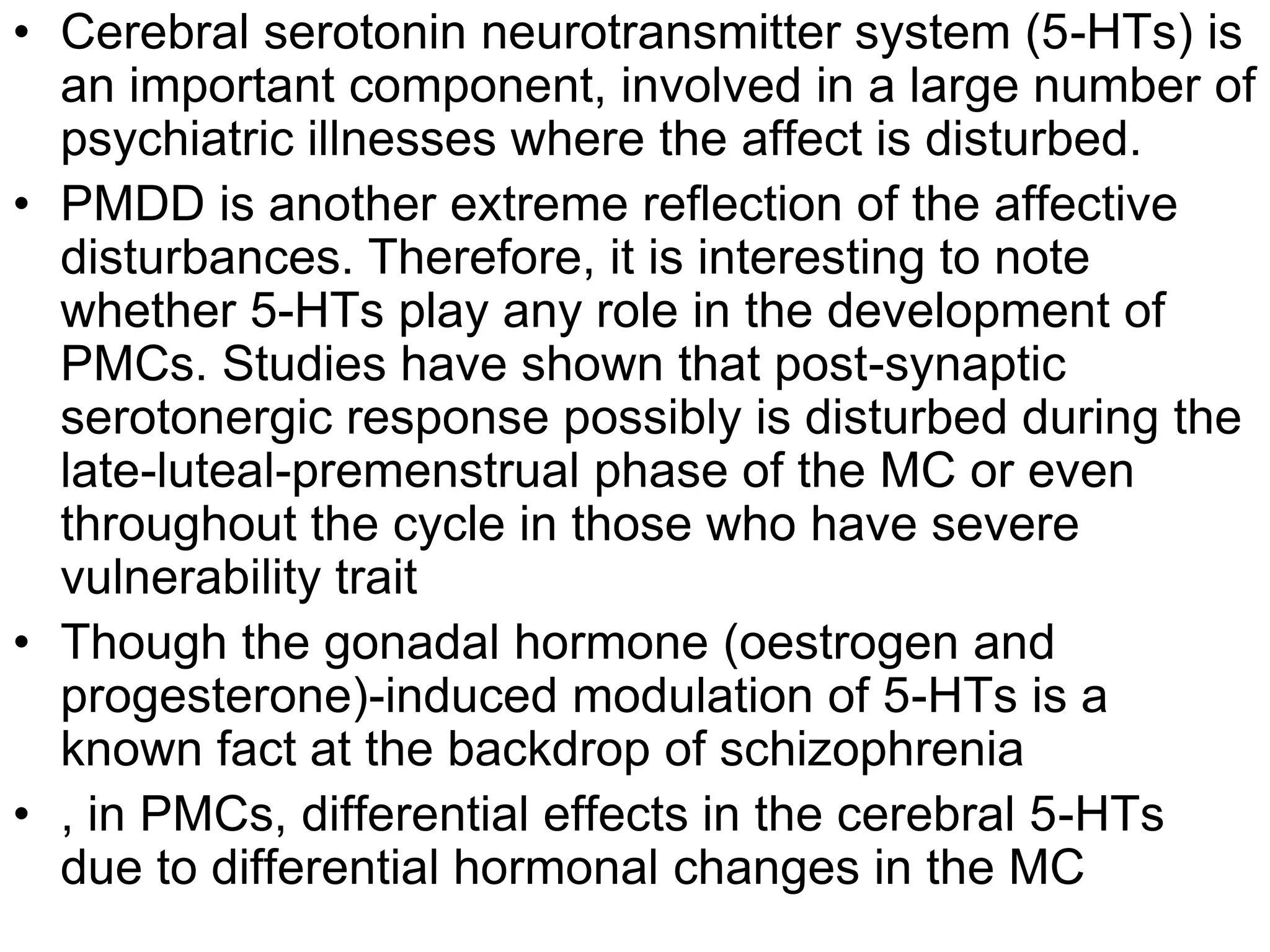 • Cerebral serotonin neurotransmitter system (5-HTs) is
  an important component, involved in a large number of
  psychiatric illnesses where the affect is disturbed.
• PMDD is another extreme reflection of the affective
  disturbances. Therefore, it is interesting to note
  whether 5-HTs play any role in the development of
  PMCs. Studies have shown that post-synaptic
  serotonergic response possibly is disturbed during the
  late-luteal-premenstrual phase of the MC or even
  throughout the cycle in those who have severe
  vulnerability trait
• Though the gonadal hormone (oestrogen and
  progesterone)-induced modulation of 5-HTs is a
  known fact at the backdrop of schizophrenia
• , in PMCs, differential effects in the cerebral 5-HTs
  due to differential hormonal changes in the MC
 
