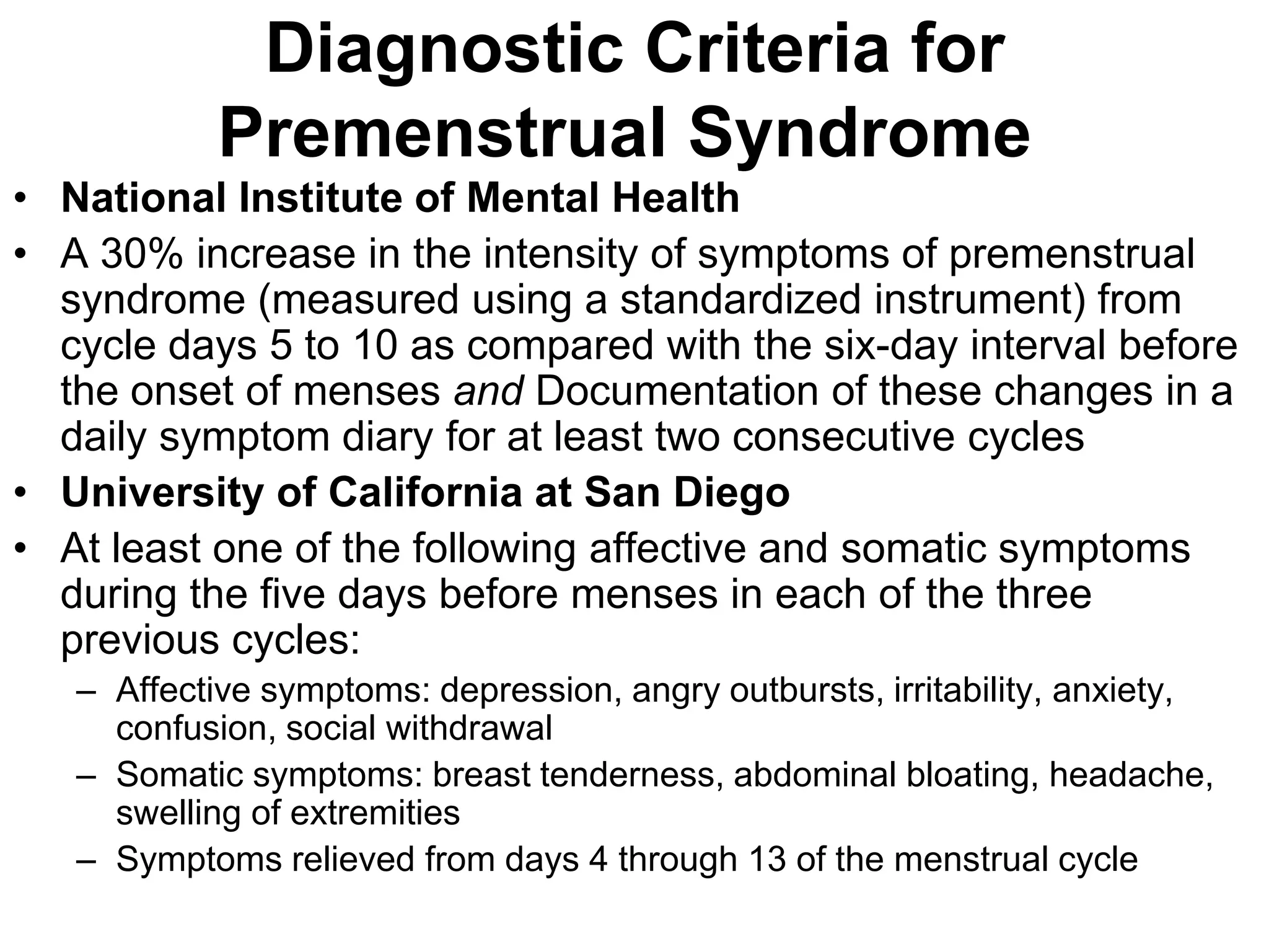 Diagnostic Criteria for
            Premenstrual Syndrome
• National Institute of Mental Health
• A 30% increase in the intensity of symptoms of premenstrual
  syndrome (measured using a standardized instrument) from
  cycle days 5 to 10 as compared with the six-day interval before
  the onset of menses and Documentation of these changes in a
  daily symptom diary for at least two consecutive cycles
• University of California at San Diego
• At least one of the following affective and somatic symptoms
  during the five days before menses in each of the three
  previous cycles:
   – Affective symptoms: depression, angry outbursts, irritability, anxiety,
     confusion, social withdrawal
   – Somatic symptoms: breast tenderness, abdominal bloating, headache,
     swelling of extremities
   – Symptoms relieved from days 4 through 13 of the menstrual cycle
 
