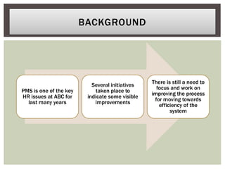 PMS is one of the key
HR issues at ABC for
last many years
Several initiatives
taken place to
indicate some visible
improvements
There is still a need to
focus and work on
improving the process
for moving towards
efficiency of the
system
BACKGROUND
 