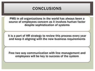 PMS in all organizations in the world has always been a
source of employees concern as it involves human factor
despite sophistication of systems
It is a part of HR strategy to review this process every year
and keep it aligning with the new business requirements
Free two way communication with line management and
employees will be key to success of the system
CONCLUSIONS
 