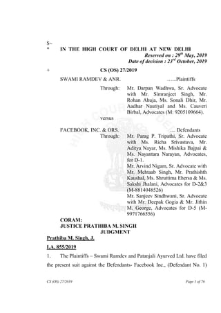 CS (OS) 27/2019 Page 1 of 76
$~
* IN THE HIGH COURT OF DELHI AT NEW DELHI
Reserved on : 29th
May, 2019
Date of decision : 23rd
October, 2019
+ CS (OS) 27/2019
SWAMI RAMDEV & ANR. …...Plaintiffs
Through: Mr. Darpan Wadhwa, Sr. Advocate
with Mr. Simranjeet Singh, Mr.
Rohan Ahuja, Ms. Sonali Dhir, Mr.
Aadhar Nautiyal and Ms. Cauveri
Birbal, Advocates (M: 9205109664).
versus
FACEBOOK, INC. & ORS. .... Defendants
Through: Mr. Parag P. Tripathi, Sr. Advocate
with Ms. Richa Srivastava, Mr.
Aditya Nayar, Ms. Mishika Bajpai &
Ms. Nayantara Narayan, Advocates,
for D-1.
Mr. Arvind Nigam, Sr. Advocate with
Mr. Mehtaab Singh, Mr. Prathishth
Kaushal, Ms. Shruttima Ehersa & Ms.
Sakshi Jhalani, Advocates for D-2&3
(M-8814048526)
Mr. Sanjeev Sindhwani, Sr. Advocate
with Mr. Deepak Gogia & Mr. Jithin
M. George, Advocates for D-5 (M-
9971766556)
CORAM:
JUSTICE PRATHIBA M. SINGH
JUDGMENT
Prathiba M. Singh, J.
I.A. 855/2019
1. The Plaintiffs – Swami Ramdev and Patanjali Ayurved Ltd. have filed
the present suit against the Defendants- Facebook Inc., (Defendant No. 1)
 