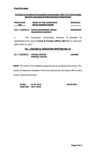 Page 3 of 3
From Pre-page
71 Posts of Combined Competitive Examination (BS-17) in the Punjab
Services and General Administration Department
MERIT/APP. NAME OF THE CANDIDATE DOMICILE
NO. WITH FATHER'S NAME
227 / 71804111 HAFIZ MUHAMMAD IMRAN SARGODHA
MUHAMMAD BAKHSH
2. The Commission recommends following 01 candidate for
appointment to the post of Excise & Taxation Officer (BS-17) on merit-cum-
option basis as under :-
01 – EXCISE & TAXATION OFFICER BS-17
24 / 71810922 TAHIRA JAVAID LAHORE
MUMTAZ JAVAID
NOTE: The result of 42 candidates postponed due to insufficient documents. The
results of postponed candidates will be soon declared by commission after scrutiny
of their required documents.
DATED: 13-04-2016 SECRETARY
CASE NO. 48-F-2015
 