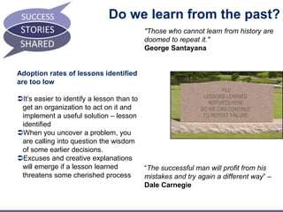 Do we learn from the past? 
Adoption rates of lessons identified 
are too low 
It’s easier to identify a lesson than to 
get an organization to act on it and 
implement a useful solution – lesson 
identified 
When you uncover a problem, you 
are calling into question the wisdom 
of some earlier decisions. 
Excuses and creative explanations 
will emerge if a lesson learned 
threatens some cherished process 
"Those who cannot learn from history are 
doomed to repeat it." 
George Santayana 
“The successful man will profit from his 
mistakes and try again a different way” – 
Dale Carnegie 
 