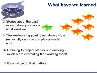 What have we learned 
 Stories about the past 
more naturally focus on 
what went well 
 The key learning point is not always clear 
(especially on more complex projects) 
and… 
 Listening to project stories is interesting – 
much more interesting than reading them! 
 It’s what we do that matters! 
 