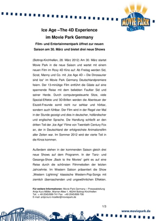 Ice Age –The 4D Experience
           im Movie Park Germany
  Film- und Entertainmentpark öffnet zur neuen
Saison am 30. März und bietet drei neue Shows


(Bottrop-Kirchhellen, 28. März 2012) Am 30. März startet
Movie Park in die neue Saison und wartet mit einem
neuen Film im Roxy 4D Kino auf: Ab Freitag werden Sid,
Scrat, Manny und Co. mit „Ice Age 4D – Die Dinosaurier
sind los“ im Movie Park Germany Deutschlandpremiere
feiern. Der 13-minütige Film entführt die Gäste auf eine
spannende Reise mit dem beliebten Faultier Sid und
seiner Herde. Durch computergesteuerte Sitze, viele
Spezial-Effekte und 3D-Brillen werden die Abenteuer der
Eiszeit-Freunde somit nicht nur sehbar und hörbar,
sondern auch fühlbar. Der Film wird in der Regel vier Mal
in der Stunde gezeigt und dies in deutscher, holländischer
und englischer Sprache. Die Handlung schließt an den
dritten Teil der „Ice Age“ Filme von Twentieth Century Fox
an, der in Deutschland der erfolgreichste Animationsfilm
aller Zeiten war. Im Sommer 2012 wird der vierte Teil in
die Kinos kommen.


Außerdem stehen in der kommenden Saison gleich drei
neue Shows auf dem Programm. In der Tanz- und
Gesangs-Show „Back to the Movies“ geht es auf eine
Reise durch die schönsten Filmmelodien der letzten
Jahrzehnte. Im Western Saloon präsentiert die Show
„Western Lightning“ klassische Western-Pop-Songs mit
ziemlich überraschenden und ungewöhnlichen Effekten.


Für weitere Informationen: Movie Park Germany – Presseabteilung
Antje Kurz-Möller, Warner-Allee 1, 46244 Bottrop-Kirchhellen
Tel.: + 49 2045/899-741 Fax: +49 2045/899-706
E-mail: antje.kurz-moeller@moviepark.de



                                                            1/3
 
