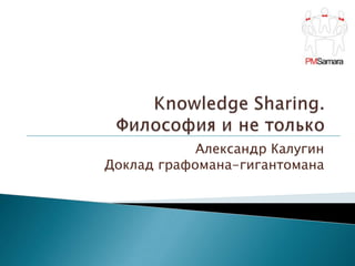 Knowledge Sharing. Философия и не только Александр Калугин Доклад графомана-гигантомана 