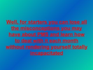 Well, for starters you can lose all the misconceptions you may have about PMS and learn how to deal with it each month without rendering yourself totally incapacitated 