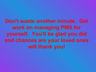 Don't waste another minute.  Get work on managing PMS for yourself.  You'll be glad you did and chances are your loved ones will thank you! 