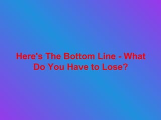 Here's The Bottom Line - What Do You Have to Lose? 