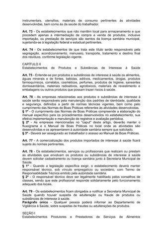 instrumentais, utensílios, materiais de consumo pertinentes às atividades
desenvolvidas, bem como às da saúde do trabalhador.
Art. 73 - Os estabelecimentos que não mantêm local para armazenamento e que
procedem apenas a intermediação de compra e venda de produtos, inclusive
importação, ou prestação de serviços são isentos da licença sanitária municipal,
sujeitando-se à legislação federal e estadual pertinentes.
Art. 74 - Os estabelecimentos de que trata este título serão responsáveis pela
segregação, acondicionamento, manuseio, transporte, tratamento e destino final
dos resíduos, conforme legislação vigente.
CAPÍTULO II
Estabelecimentos de Produtos e Substâncias de Interesse à Saúde
Art. 75 - Entende-se por produtos e substâncias de interesse à saúde os alimentos,
águas minerais e de fontes, bebidas, aditivos, medicamentos, drogas, produtos
farmoquímicos, correlatos, cosméticos, perfumes, produtos de higiene, saneantes
domissanitários, materiais radioativos, agrotóxicos, materiais de revestimento e
embalagens ou outros produtos que possam trazer riscos à saúde.
Art. 76 - As empresas relacionadas aos produtos e substâncias de interesse à
saúde serão responsáveis pela manutenção dos padrões de identidade, qualidade
e segurança, definidos a partir de normas técnicas vigentes, bem como pelo
cumprimento das Normas de Boas Práticas referentes às atividades desenvolvidas.
§ 1º - O cumprimento das Normas de Boas Práticas compreende a elaboração do
manual específico para os procedimentos desenvolvidos no estabelecimento, sua
efetiva implementação e manutenção de registros e avaliação periódica.
§ 2º - As empresas mencionadas no "caput" deste artigo, deverão manter o
fluxograma e o Manual de Boas Práticas no local onde as atividades são
desenvolvidas e os apresentarem à autoridade sanitária sempre que solicitado.
§ 3º - Deverá ser assegurado ao trabalhador o acesso ao Manual de Boas Práticas.
Art. 77 - A comercialização dos produtos importados de interesse à saúde ficará
sujeita às normas pertinentes.
Art. 78 - Os estabelecimentos, serviços ou profissionais que realizam ou prestam
as atividades que envolvam os produtos ou substâncias de interesse à saúde
devem solicitar cadastramento ou licença sanitária junto à Secretaria Municipal de
Saúde.
§ 1º - Quando a legislação específica exigir, o estabelecimento deverá manter
responsável técnico, sob vínculo empregatício ou societário, com Termo de
Responsabilidade Técnica emitido pela autoridade sanitária.
§ 2º - O responsável técnico deve ser legalmente habilitado pelos conselhos de
classes, sendo que este profissional responde solidariamente pelo funcionamento
adequado dos locais.
Art. 79 - Os estabelecimentos ficam obrigados a notificar a Secretaria Municipal de
Saúde quando houver suspeita de adulteração ou fraude de produtos ou
substâncias de interesse à saúde.
Parágrafo único - Qualquer pessoa poderá informar ao Departamento de
Vigilância à Saúde, sobre suspeitas de fraudes ou adulterações de produtos.
SEÇÃO I
Estabelecimentos Produtores e Prestadores de Serviços de Alimentos
 