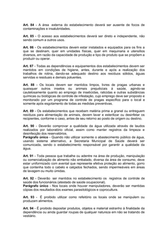 Art. 84 - A área externa do estabelecimento deverá ser ausente de focos de
contaminações e insalubridades.
Art. 85 - O acesso aos estabelecimentos deverá ser direto e independente, não
sendo comum a outros usos.
Art. 86 - Os estabelecimentos devem estar instalados e equipados para os fins a
que se destinam, quer em unidades físicas, quer em maquinaria e utensílios
diversos, em razão da capacidade de produção e tipo de produto que se propõem a
produzir ou operar.
Art. 87 - Todas as dependências e equipamentos dos estabelecimentos devem ser
mantidos em condições de higiene, antes, durante e após a realização dos
trabalhos de rotina, dando-se adequado destino aos resíduos sólidos, águas
servidas e residuais e demais poluentes.
Art. 88 - Os locais devem ser mantidos limpos, livres de pragas urbanas e
quaisquer outros insetos ou animais prejudiciais à saúde, agindo-se
cautelosamente quanto ao emprego de inseticidas, raticidas e outras substâncias
químicas ou biológicas de controle de infestação, cujo emprego deve ser proposto e
monitorado por um programa de controle de pragas específico para o local e
somente após esgotamento de todas as medidas preventivas.
Art. 89 - Os estabelecimentos que recebam matéria prima a granel ou entreguem
resíduos para alimentação de animais, devem lavar e esterilizar ou desinfetar os
recipientes, conforme o caso, antes de seu retorno ao posto de origem ou destino.
Art. 90 - Deverão comprovar a qualidade da água utilizada através de laudos
realizados por laboratório oficial, assim como manter registros da limpeza e
desinfecção dos reservatórios.
Parágrafo único - Quando não utilizar somente o abastecimento público de água,
usando sistema alternativo, a Secretaria Municipal de Saúde deverá ser
comunicada, sendo o estabelecimento responsável por garantir a qualidade da
água.
Art. 91 - Toda pessoa que trabalhe ou adentre na área de produção, manipulação
ou comercialização de alimento não embalado, diversa da área de consumo, deve
estar uniformizado com avental que represente efetiva proteção ao alimento, gorro
que contenha todo o cabelo e calçados fechados, sendo impermeáveis em áreas
de lavagem ou muito úmidas.
Art. 92 - Deverão ser mantidos no estabelecimento os registros de controle de
saúde dos funcionários (atestado de saúde ocupacional).
Parágrafo único - Nos locais onde houver manipuladores, deverão ser mantidas
cópias dos resultados dos exames parasitológicos e coprocultura.
Art. 93 - É proibido utilizar como refeitório os locais onde se manipulem ou
produzam alimentos.
Art. 94 - É proibido depositar produtos, objetos e material estranho à finalidade da
dependência ou ainda guardar roupas de qualquer natureza em não se tratando de
vestiário.
 