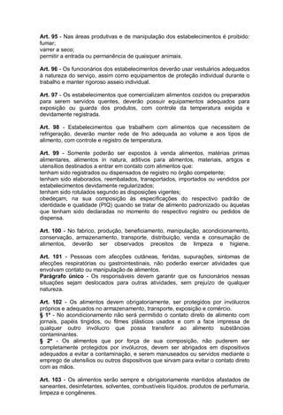 Art. 95 - Nas áreas produtivas e de manipulação dos estabelecimentos é proibido:
fumar;
varrer a seco;
permitir a entrada ou permanência de quaisquer animais.
Art. 96 - Os funcionários dos estabelecimentos deverão usar vestuários adequados
à natureza do serviço, assim como equipamentos de proteção individual durante o
trabalho e manter rigoroso asseio individual.
Art. 97 - Os estabelecimentos que comercializam alimentos cozidos ou preparados
para serem servidos quentes, deverão possuir equipamentos adequados para
exposição ou guarda dos produtos, com controle da temperatura exigida e
devidamente registrada.
Art. 98 - Estabelecimentos que trabalhem com alimentos que necessitem de
refrigeração, deverão manter rede de frio adequada ao volume e aos tipos de
alimento, com controle e registro de temperatura.
Art. 99 - Somente poderão ser expostos à venda alimentos, matérias primas
alimentares, alimentos in natura, aditivos para alimentos, materiais, artigos e
utensílios destinados a entrar em contato com alimentos que:
tenham sido registrados ou dispensados de registro no órgão competente;
tenham sido elaborados, reembalados, transportados, importados ou vendidos por
estabelecimentos devidamente regularizados;
tenham sido rotulados segundo as disposições vigentes;
obedeçam, na sua composição às especificações do respectivo padrão de
identidade e qualidade (PIQ) quando se tratar de alimento padronizado ou àquelas
que tenham sido declaradas no momento do respectivo registro ou pedidos de
dispensa.
Art. 100 - No fabrico, produção, beneficiamento, manipulação, acondicionamento,
conservação, armazenamento, transporte, distribuição, venda e consumação de
alimentos, deverão ser observados preceitos de limpeza e higiene.
Art. 101 - Pessoas com afecções cutâneas, feridas, supurações, sintomas de
afecções respiratórias ou gastrointestinais, não poderão exercer atividades que
envolvam contato ou manipulação de alimentos.
Parágrafo único - Os responsáveis devem garantir que os funcionários nessas
situações sejam deslocados para outras atividades, sem prejuízo de qualquer
natureza.
Art. 102 - Os alimentos devem obrigatoriamente, ser protegidos por invólucros
próprios e adequados no armazenamento, transporte, exposição e comércio.
§ 1º - No acondicionamento não será permitido o contato direto de alimento com
jornais, papéis tingidos, ou filmes plásticos usados e com a face impressa de
qualquer outro invólucro que possa transferir ao alimento substâncias
contaminantes.
§ 2º - Os alimentos que por força de sua composição, não puderem ser
completamente protegidos por invólucros, devem ser abrigados em dispositivos
adequados a evitar a contaminação, e serem manuseados ou servidos mediante o
emprego de utensílios ou outros dispositivos que sirvam para evitar o contato direto
com as mãos.
Art. 103 - Os alimentos serão sempre e obrigatoriamente mantidos afastados de
saneantes, desinfetantes, solventes, combustíveis líquidos, produtos de perfumaria,
limpeza e congêneres.
 