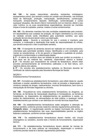 Art. 104 - As peças, maquinárias, utensílios, recipientes, embalagens,
equipamentos outros, que venham a entrar em contato com alimentos nas diversas
fases de fabricação, produção, manipulação, beneficiamento, conservação,
transporte, armazenamento, depósito, distribuição, comercialização e outras
quaisquer situações, não devem intervir nocivamente com os mesmos, alterar o seu
valor nutritivo, ou as suas características organolépticas, devendo ser mantidas
limpas e livres de sujidades, poeiras, insetos e outras contaminantes.
Art. 105 - Os alimentos mantidos fora das condições estabelecidas pelo produtor,
em desobediência aos cuidados de proteção, de origem clandestina ou com prazo
de validade vencido serão interditados pela autoridade sanitária, que após
avaliação técnica deverá decidir sobre sua destinação.
Parágrafo único - Quando a conclusão for que o produto é impróprio para
consumo, a inutilização e destinação final serão de responsabilidade do infrator,
que deverá comprovar o fato à autoridade sanitária.
Art. 106 - O transporte de alimentos deverá ser realizado em veículos exclusivos,
vistoriados pela autoridade sanitária, limpos, identificados e com condições para
manter as características a fim de garantir a integridade e qualidade do produto,
impedindo a contaminação e a deterioração destes.
§ 1º - A cabine do condutor deve ser isolada da parte que contém os produtos, e
esta deve ser de material liso, resistente, impermeável, atóxico e lavável.
§ 2º - Os veículos que necessitarem de controle de temperatura, devem estar
providos permanentemente de termômetros calibrados e de fácil leitura, com
registros diários dos valores.
§ 3º - Os veículos dos estabelecimentos sediados no Município deverão ter
certificado de vistoria expedido pela Secretaria Municipal de Saúde.
SEÇÃO II
Estabelecimentos Farmacêuticos
Art. 107 - Considera-se estabelecimento farmacêutico, para efeito desta lei, aquele
destinado a prestar assistência farmacêutica, onde se proceda a dispensação ou
comércio varejista de drogas, medicamentos, insumos farmacêuticos, bem como a
manipulação de fórmulas magistrais ou oficinais.
Art. 108 - Enquadram-se como estabelecimento farmacêutico as drogarias, as
farmácias, as farmácias de manipulação alopáticas e homeopáticas, as farmácias
hospitalares, os dispensários de estabelecimentos de assistência à saúde, os
postos de medicamentos, os almoxarifados da rede pública, e quaisquer outros
estabelecimentos que venham a ser definidos em normas técnicas específicas.
Art. 109 - Os estabelecimentos farmacêuticos estão obrigados à obtenção da
licença sanitária, conforme previsto nesta lei e demais regulamentos pertinentes.
Parágrafo único - A regularização perante os órgãos municipais não exime os
estabelecimentos farmacêuticos das suas responsabilidades perante os órgãos
federais e estaduais, conforme normas vigentes.
Art. 110 - Os estabelecimentos farmacêuticos devem manter, sob vínculo
empregatício ou societário, durante todo o horário de funcionamento, responsável
técnico.
Art. 111 - Os estabelecimentos farmacêuticos devem atender às normas de
funcionamento e de boas práticas de manipulação, dispensação e comércio,
conforme previsto nesta lei e demais regulamentos pertinentes.
 