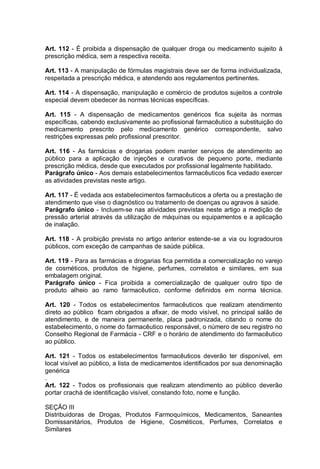 Art. 112 - É proibida a dispensação de qualquer droga ou medicamento sujeito à
prescrição médica, sem a respectiva receita.
Art. 113 - A manipulação de fórmulas magistrais deve ser de forma individualizada,
respeitada a prescrição médica, e atendendo aos regulamentos pertinentes.
Art. 114 - A dispensação, manipulação e comércio de produtos sujeitos a controle
especial devem obedecer às normas técnicas específicas.
Art. 115 - A dispensação de medicamentos genéricos fica sujeita às normas
específicas, cabendo exclusivamente ao profissional farmacêutico a substituição do
medicamento prescrito pelo medicamento genérico correspondente, salvo
restrições expressas pelo profissional prescritor.
Art. 116 - As farmácias e drogarias podem manter serviços de atendimento ao
público para a aplicação de injeções e curativos de pequeno porte, mediante
prescrição médica, desde que executados por profissional legalmente habilitado.
Parágrafo único - Aos demais estabelecimentos farmacêuticos fica vedado exercer
as atividades previstas neste artigo.
Art. 117 - É vedada aos estabelecimentos farmacêuticos a oferta ou a prestação de
atendimento que vise o diagnóstico ou tratamento de doenças ou agravos à saúde.
Parágrafo único - Incluem-se nas atividades previstas neste artigo a medição de
pressão arterial através da utilização de máquinas ou equipamentos e a aplicação
de inalação.
Art. 118 - A proibição prevista no artigo anterior estende-se a via ou logradouros
públicos, com exceção de campanhas de saúde pública.
Art. 119 - Para as farmácias e drogarias fica permitida a comercialização no varejo
de cosméticos, produtos de higiene, perfumes, correlatos e similares, em sua
embalagem original.
Parágrafo único - Fica proibida a comercialização de qualquer outro tipo de
produto alheio ao ramo farmacêutico, conforme definidos em norma técnica.
Art. 120 - Todos os estabelecimentos farmacêuticos que realizam atendimento
direto ao público ficam obrigados a afixar, de modo visível, no principal salão de
atendimento, e de maneira permanente, placa padronizada, citando o nome do
estabelecimento, o nome do farmacêutico responsável, o número de seu registro no
Conselho Regional de Farmácia - CRF e o horário de atendimento do farmacêutico
ao público.
Art. 121 - Todos os estabelecimentos farmacêuticos deverão ter disponível, em
local visível ao público, a lista de medicamentos identificados por sua denominação
genérica
.
Art. 122 - Todos os profissionais que realizam atendimento ao público deverão
portar crachá de identificação visível, constando foto, nome e função.
SEÇÃO III
Distribuidoras de Drogas, Produtos Farmoquímicos, Medicamentos, Saneantes
Domissanitários, Produtos de Higiene, Cosméticos, Perfumes, Correlatos e
Similares
 