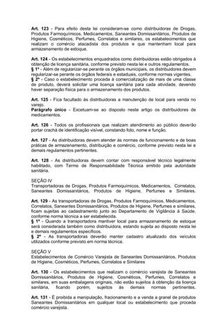 Art. 123 - Para efeito desta lei consideram-se como distribuidoras de Drogas,
Produtos Farmoquímicos, Medicamentos, Saneantes Domissanitários, Produtos de
Higiene, Cosméticos, Perfumes, Correlatos e similares, os estabelecimentos que
realizam o comércio atacadista dos produtos e que mantenham local para
armazenamento de estoque.
Art. 124 - Os estabelecimentos enquadrados como distribuidoras estão obrigados à
obtenção de licença sanitária, conforme previsto nesta lei e outros regulamentos.
§ 1º - Além de regularizar-se perante os órgãos municipais, os distribuidores devem
regularizar-se perante os órgãos federais e estaduais, conforme normas vigentes.
§ 2º - Caso o estabelecimento proceda à comercialização de mais de uma classe
de produto, deverá solicitar uma licença sanitária para cada atividade, devendo
haver separação física para o armazenamento dos produtos.
Art. 125 - Fica facultado às distribuidoras a manutenção de local para venda no
varejo.
Parágrafo único - Excetuam-se ao disposto neste artigo os distribuidores de
medicamentos.
Art. 126 - Todos os profissionais que realizam atendimento ao público deverão
portar crachá de identificação visível, constando foto, nome e função.
Art. 127 - As distribuidoras devem atender às normas de funcionamento e de boas
práticas de armazenamento, distribuição e comércio, conforme previsto nesta lei e
demais regulamentos pertinentes.
Art. 128 - As distribuidoras devem contar com responsável técnico legalmente
habilitado, com Termo de Responsabilidade Técnica emitido pela autoridade
sanitária.
SEÇÃO IV
Transportadoras de Drogas, Produtos Farmoquímicos, Medicamentos, Correlatos,
Saneantes Domissanitários, Produtos de Higiene, Perfumes e Similares.
Art. 129 - As transportadoras de Drogas, Produtos Farmoquímicos, Medicamentos,
Correlatos, Saneantes Domissanitários, Produtos de Higiene, Perfumes e similares,
ficam sujeitas ao cadastramento junto ao Departamento de Vigilância à Saúde,
conforme norma técnica a ser estabelecida.
§ 1º - Quando a transportadora mantiver local para armazenamento de estoque
será considerada também como distribuidora, estando sujeita ao disposto nesta lei
e demais regulamentos específicos.
§ 2º - As transportadoras deverão manter cadastro atualizado dos veículos
utilizados conforme previsto em norma técnica.
SEÇÃO V
Estabelecimentos de Comércio Varejista de Saneantes Domissanitários, Produtos
de Higiene, Cosméticos, Perfumes, Correlatos e Similares
Art. 130 - Os estabelecimentos que realizam o comércio varejista de Saneantes
Domissanitários, Produtos de Higiene, Cosméticos, Perfumes, Correlatos e
similares, em suas embalagens originais, não estão sujeitos à obtenção da licença
sanitária, ficando porém, sujeitos às demais normas pertinentes.
Art. 131 - É proibida a manipulação, fracionamento e a venda a granel de produtos
Saneantes Domissanitários em qualquer local ou estabelecimento que proceda
comércio varejista.
 
