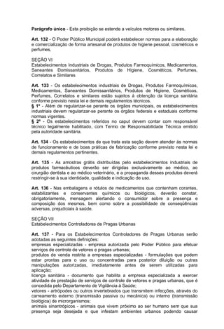 Parágrafo único - Esta proibição se estende a veículos motores ou similares.
Art. 132 - O Poder Público Municipal poderá estabelecer normas para a elaboração
e comercialização de forma artesanal de produtos de higiene pessoal, cosméticos e
perfumes.
SEÇÃO VI
Estabelecimentos Industriais de Drogas, Produtos Farmoquímicos, Medicamentos,
Saneantes Domissanitários, Produtos de Higiene, Cosméticos, Perfumes,
Correlatos e Similares
Art. 133 - Os estabelecimentos industriais de Drogas, Produtos Farmoquímicos,
Medicamentos, Saneantes Domissanitários, Produtos de Higiene, Cosméticos,
Perfumes, Correlatos e similares estão sujeitos à obtenção da licença sanitária
conforme previsto nesta lei e demais regulamentos técnicos.
§ 1º - Além de regularizar-se perante os órgãos municipais, os estabelecimentos
industriais devem regularizar-se perante os órgãos federais e estaduais conforme
normas vigentes.
§ 2º - Os estabelecimentos referidos no caput devem contar com responsável
técnico legalmente habilitado, com Termo de Responsabilidade Técnica emitido
pela autoridade sanitária.
Art. 134 - Os estabelecimentos de que trata esta seção devem atender às normas
de funcionamento e de boas práticas de fabricação conforme previsto nesta lei e
demais regulamentos pertinentes.
Art. 135 - As amostras grátis distribuídas pelo estabelecimentos industriais de
produtos farmacêuticos deverão ser dirigidas exclusivamente ao médico, ao
cirurgião dentista e ao médico veterinário, e a propaganda desses produtos deverá
restringir-se à sua identidade, qualidade e indicação de uso.
Art. 136 - Nas embalagens e rótulos de medicamentos que contenham corantes,
estabilizantes e conservantes químicos ou biológicos, deverão constar,
obrigatoriamente, mensagem alertando o consumidor sobre a presença e
composição dos mesmos, bem como sobre a possibilidade de conseqüências
adversas, prejudiciais à saúde.
SEÇÃO VII
Estabelecimentos Controladores de Pragas Urbanas
Art. 137 - Para os Estabelecimentos Controladores de Pragas Urbanas serão
adotadas as seguintes definições:
empresas especializadas - empresa autorizada pelo Poder Público para efetuar
serviços de controle de vetores e pragas urbanas;
produtos de venda restrita a empresas especializadas - formulações que podem
estar prontas para o uso ou concentradas para posterior diluição ou outras
manipulações autorizadas, imediatamente antes de serem utilizadas para
aplicação;
licença sanitária - documento que habilita a empresa especializada a exercer
atividade de prestação de serviços de controle de vetores e pragas urbanas, que é
concedida pelo Departamento de Vigilância à Saúde;
vetores - artrópodes ou outros invertebrados que transmitem infecções, através do
carreamento externo (transmissão passiva ou mecânica) ou interno (transmissão
biológica) de microrganismos;
animais sinantrópicos - animais que vivem próximo ao ser humano sem que sua
presença seja desejada e que infestam ambientes urbanos podendo causar
 