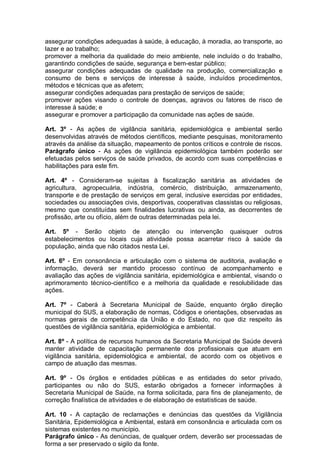 assegurar condições adequadas à saúde, à educação, à moradia, ao transporte, ao
lazer e ao trabalho;
promover a melhoria da qualidade do meio ambiente, nele incluído o do trabalho,
garantindo condições de saúde, segurança e bem-estar público;
assegurar condições adequadas de qualidade na produção, comercialização e
consumo de bens e serviços de interesse à saúde, incluídos procedimentos,
métodos e técnicas que as afetem;
assegurar condições adequadas para prestação de serviços de saúde;
promover ações visando o controle de doenças, agravos ou fatores de risco de
interesse à saúde; e
assegurar e promover a participação da comunidade nas ações de saúde.
Art. 3º - As ações de vigilância sanitária, epidemiológica e ambiental serão
desenvolvidas através de métodos científicos, mediante pesquisas, monitoramento
através da análise da situação, mapeamento de pontos críticos e controle de riscos.
Parágrafo único - As ações de vigilância epidemiológica também poderão ser
efetuadas pelos serviços de saúde privados, de acordo com suas competências e
habilitações para este fim.
Art. 4º - Consideram-se sujeitas à fiscalização sanitária as atividades de
agricultura, agropecuária, indústria, comércio, distribuição, armazenamento,
transporte e de prestação de serviços em geral, inclusive exercidas por entidades,
sociedades ou associações civis, desportivas, cooperativas classistas ou religiosas,
mesmo que constituídas sem finalidades lucrativas ou ainda, as decorrentes de
profissão, arte ou ofício, além de outras determinadas pela lei.
Art. 5º - Serão objeto de atenção ou intervenção quaisquer outros
estabelecimentos ou locais cuja atividade possa acarretar risco à saúde da
população, ainda que não citados nesta Lei.
Art. 6º - Em consonância e articulação com o sistema de auditoria, avaliação e
informação, deverá ser mantido processo contínuo de acompanhamento e
avaliação das ações de vigilância sanitária, epidemiológica e ambiental, visando o
aprimoramento técnico-científico e a melhoria da qualidade e resolubilidade das
ações.
Art. 7º - Caberá à Secretaria Municipal de Saúde, enquanto órgão direção
municipal do SUS, a elaboração de normas, Códigos e orientações, observadas as
normas gerais de competência da União e do Estado, no que diz respeito às
questões de vigilância sanitária, epidemiológica e ambiental.
Art. 8º - A política de recursos humanos da Secretaria Municipal de Saúde deverá
manter atividade de capacitação permanente dos profissionais que atuam em
vigilância sanitária, epidemiológica e ambiental, de acordo com os objetivos e
campo de atuação das mesmas.
Art. 9º - Os órgãos e entidades públicas e as entidades do setor privado,
participantes ou não do SUS, estarão obrigados a fornecer informações à
Secretaria Municipal de Saúde, na forma solicitada, para fins de planejamento, de
correção finalística de atividades e de elaboração de estatísticas de saúde.
Art. 10 - A captação de reclamações e denúncias das questões da Vigilância
Sanitária, Epidemiológica e Ambiental, estará em consonância e articulada com os
sistemas existentes no município.
Parágrafo único - As denúncias, de qualquer ordem, deverão ser processadas de
forma a ser preservado o sigilo da fonte.
 